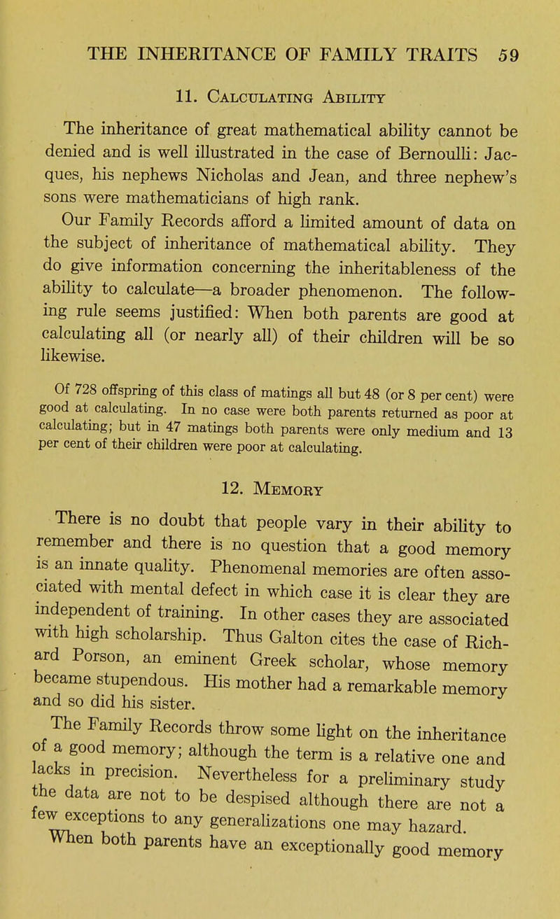 11. Calculating Ability The inheritance of great mathematical abiUty cannot be denied and is well illustrated in the case of BernoulH: Jac- ques, his nephews Nicholas and Jean, and three nephew's sons were mathematicians of high rank. Our Family Records afford a hmited amount of data on the subject of inheritance of mathematical ability. They do give information concerning the inheritableness of the ability to calculate—a broader phenomenon. The follow- ing rule seems justified: When both parents are good at calculating all (or nearly all) of their children will be so likewise. Of 728 offspring of this class of matings all but 48 (or 8 per cent) were good at calculating. In no case were both parents returned as poor at calculating; but in 47 matings both parents were only medium and 13 per cent of their children were poor at calculating. 12. Memory There is no doubt that people vary in their abiUty to remember and there is no question that a good memory is an innate quaUty. Phenomenal memories are often asso- ciated with mental defect in which case it is clear they are mdependent of training. In other cases they are associated with high scholarship. Thus Galton cites the case of Rich- ard Porson, an eminent Greek scholar, whose memory became stupendous. His mother had a remarkable memory and so did his sister. The Family Records throw some hght on the inheritance of a good memory; although the term is a relative one and acks m precision. Nevertheless for a preHminary study the data are not to be despised although there are not a few exceptions to any generalizations one may hazard When both parents have an exceptionally good memory
