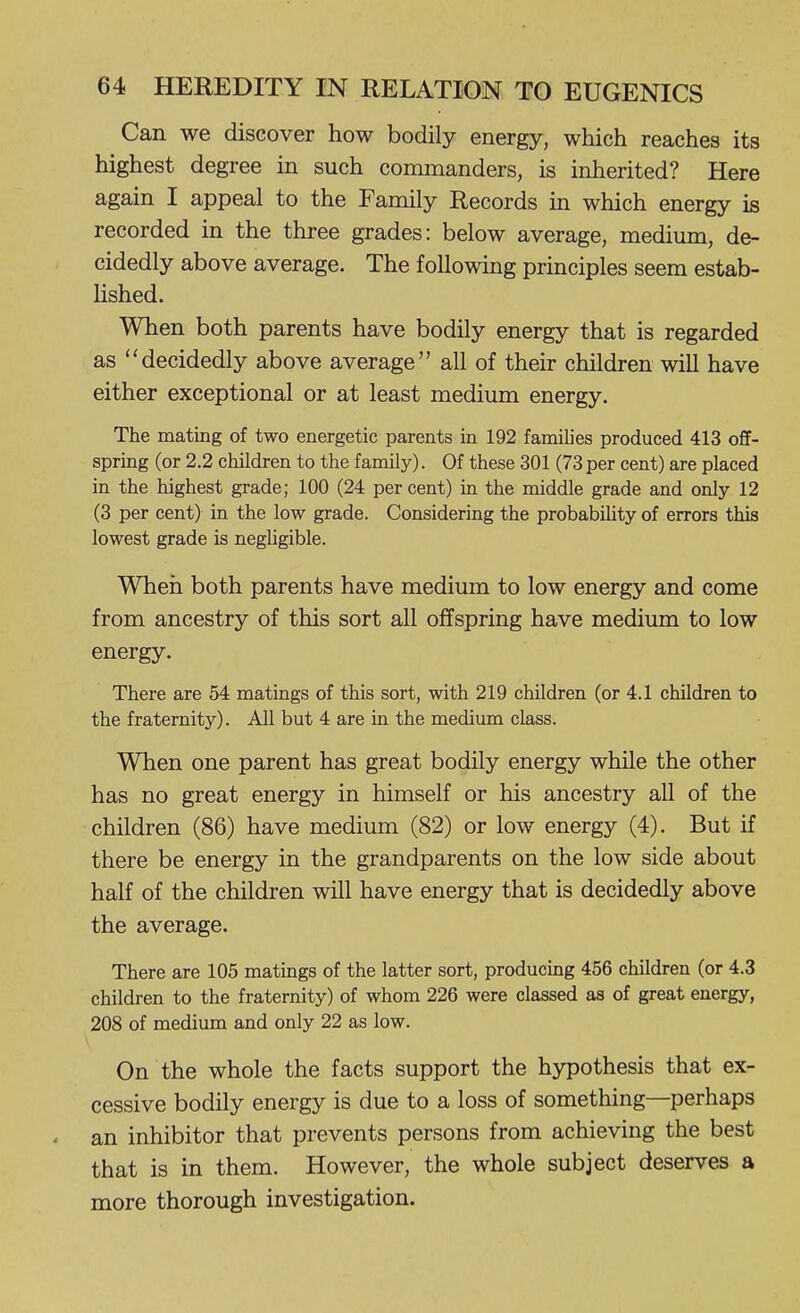Can we discover how bodily energy, which reaches its highest degree in such commanders, is inherited? Here again I appeal to the Family Records in which energy is recorded in the three grades: below average, medium, de- cidedly above average. The following principles seem estab- lished. When both parents have bodily energy that is regarded as decidedly above average all of their children will have either exceptional or at least medium energy. The mating of two energetic parents in 192 families produced 413 off- spring (or 2.2 children to the family). Of these 301 (73 per cent) are placed in the highest grade; 100 (24 per cent) in the middle grade and only 12 (3 per cent) in the low grade. Considering the probabihty of errors this lowest grade is negUgible. When both parents have medium to low energy and come from ancestry of this sort all offspring have medium to low energy. There are 54 matings of this sort, with 219 children (or 4.1 children to the fraternity). All but 4 are in the medimn class. When one parent has great bodily energy while the other has no great energy in himself or his ancestry all of the children (86) have medium (82) or low energy (4). But if there be energy in the grandparents on the low side about half of the children will have energy that is decidedly above the average. There are 105 matings of the latter sort, producing 456 children (or 4.3 children to the fraternity) of whom 226 were classed as of great energy, 208 of medium and only 22 as low. On the whole the facts support the hypothesis that ex- cessive bodily energy is due to a loss of something—perhaps an inhibitor that prevents persons from achieving the best that is in them. However, the whole subject deserves a more thorough investigation.