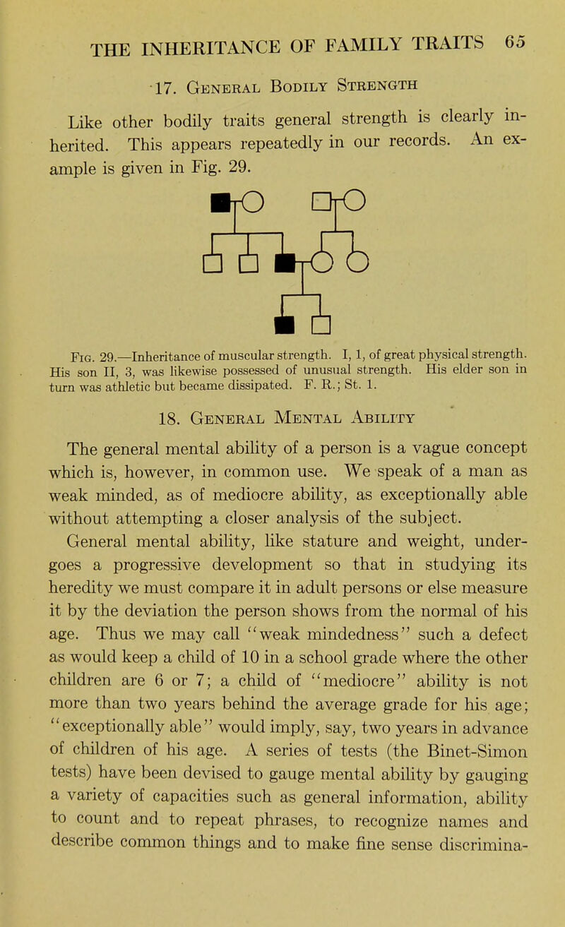 •17. General Bodily Strength Like other bodily traits general strength is clearly in- herited. This appears repeatedly in our records. An ex- ample is given in Fig. 29. Fig. 29.—Inheritance of muscular strength. I, 1, of great physical strength. Hjs son II, 3, was likewise possessed of unusual strength. His elder son in turn was athletic but became dissipated. F. R.; St. 1. The general mental ability of a person is a vague concept which is, however, in common use. We speak of a man as weak minded, as of mediocre ability, as exceptionally able without attempting a closer analysis of the subject. General mental ability, Uke stature and weight, under- goes a progressive development so that in studying its heredity we must compare it in adult persons or else measure it by the deviation the person shows from the normal of his age. Thus we may call weak mindedness such a defect as would keep a child of 10 in a school grade where the other children are 6 or 7; a child of mediocre ability is not more than two years behind the average grade for his age; exceptionally able would imply, say, two years in advance of children of his age. A series of tests (the Binet-Simon tests) have been devised to gauge mental abiUty by gauging a variety of capacities such as general information, ability to count and to repeat phrases, to recognize names and describe common things and to make fine sense discrimina- 18. General Mental Ability