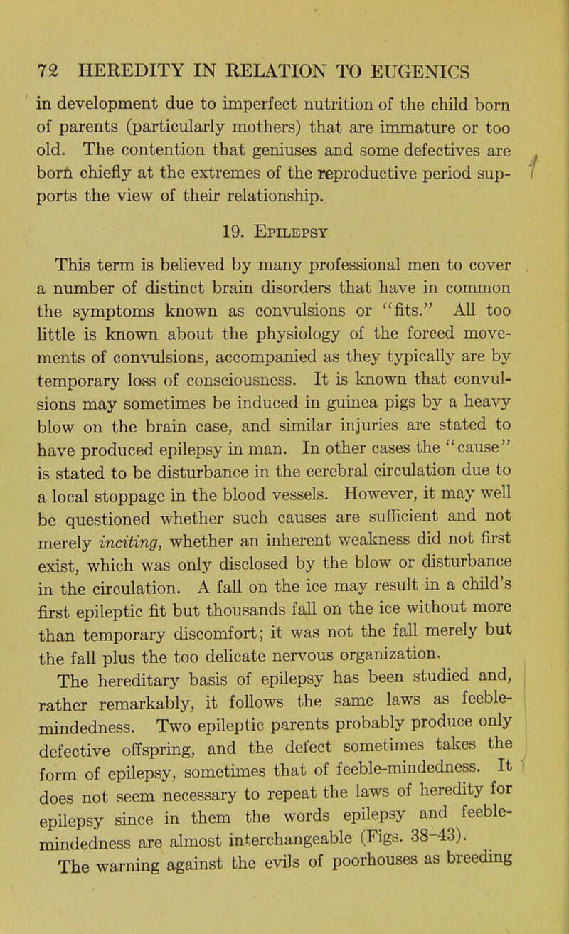in development due to imperfect nutrition of the child born of parents (particularly mothers) that are immature or too old. The contention that geniuses and some defectives are born chiefly at the extremes of the reproductive period sup- ports the view of their relationship. 19. Epilepsy This term is believed by many professional men to cover a number of distinct brain disorders that have in common the symptoms known as convulsions or fits. All too httle is known about the physiology of the forced move- ments of convulsions, accompanied as they typically are by temporary loss of consciousness. It is known that convul- sions may sometimes be induced in guinea pigs by a heavy blow on the brain case, and similar injuries are stated to have produced epilepsy in man. In other cases the cause is stated to be disturbance in the cerebral circulation due to a local stoppage in the blood vessels. However, it may well be questioned whether such causes are sufficient and not merely inciting, whether an inherent weakness did not first exist, which was only disclosed by the blow or disturbance in the circulation. A fall on the ice may result in a child's first epileptic fit but thousands fall on the ice without more than temporary discomfort; it was not the fall merely but the fall plus the too dehcate nervous organization. The hereditary basis of epilepsy has been studied and, | rather remarkably, it follows the same laws as feeble- i mindedness. Two epileptic parents probably produce only j defective offspring, and the defect sometimes takes the j form of epilepsy, sometimes that of feeble-mindedness. It does not seem necessary to repeat the laws of heredity for epilepsy since in them the words epilepsy and feeble- mindedness are almost interchangeable (Figs. 38-43). The warning against the evils of poorhouses as breeding