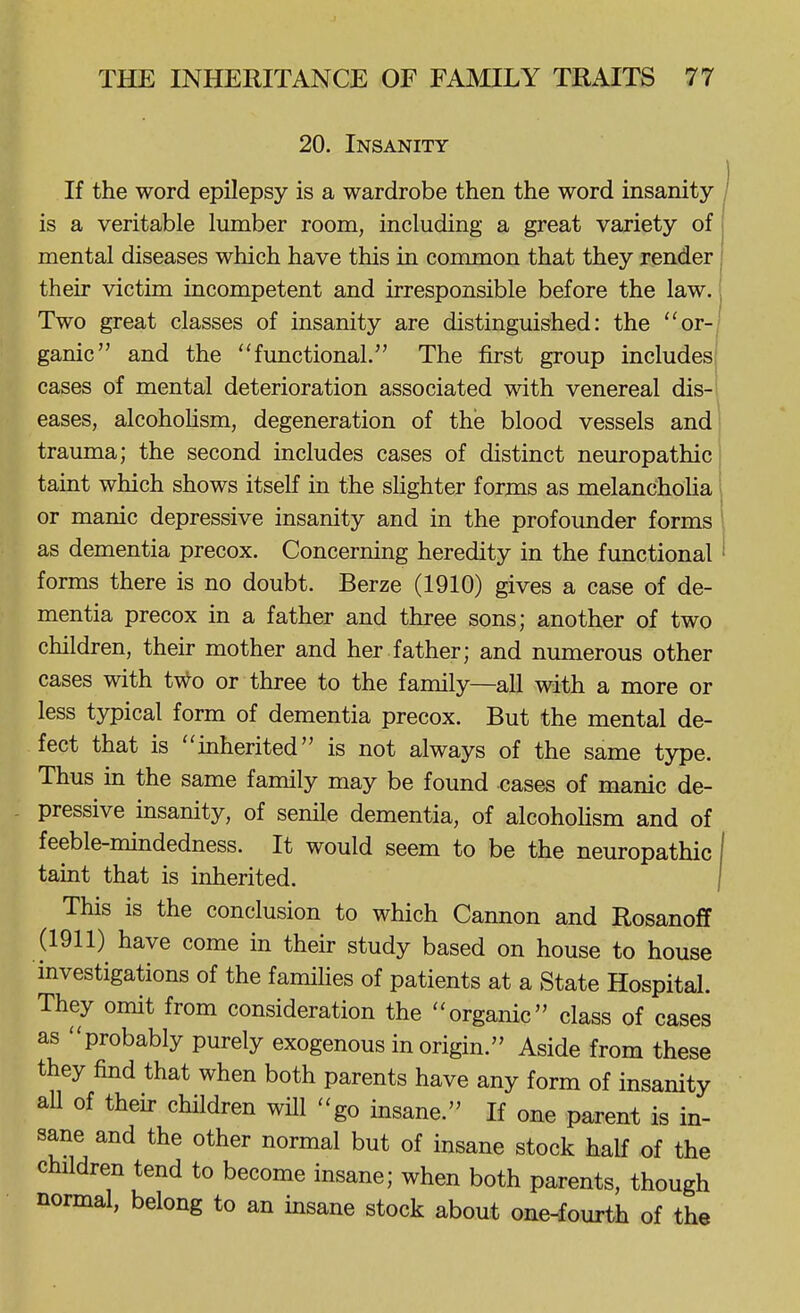 20. Insanity If the word epilepsy is a wardrobe then the word insanity- is a veritable lumber room, including a great variety of mental diseases which have this in common that they render their victim incompetent and irresponsible before the law. Two great classes of insanity are distinguished: the or- ganic and the functional. The first group includes! cases of mental deterioration associated with venereal dis-' eases, alcohoHsm, degeneration of the blood vessels and trauma; the second includes cases of distinct neuropathic taint which shows itself in the shghter forms as melanchoUa or manic depressive insanity and in the profounder forms as dementia precox. Concerning heredity in the functional forms there is no doubt. Berze (1910) gives a case of de- mentia precox in a father and three sons; another of two children, their mother and her father; and numerous other cases with t\^o or three to the family—all with a more or less typical form of dementia precox. But the mental de- fect that is inherited is not always of the same type. Thus in the same family may be found cases of manic de- pressive msanity, of senile dementia, of alcohoUsm and of feeble-mindedness. It would seem to be the neuropathic taint that is inherited. This is the conclusion to which Cannon and Rosanoff (1911) have come in their study based on house to house investigations of the famihes of patients at a State Hospital. They omit from consideration the organic class of cases as probably purely exogenous in origin. Aside from these they find that when both parents have any form of insanity aU of their children will go insane. If one parent is in- sane and the other normal but of insane stock half of the children tend to become insane; when both parents, though normal, belong to an insane stock about one-fourth of the