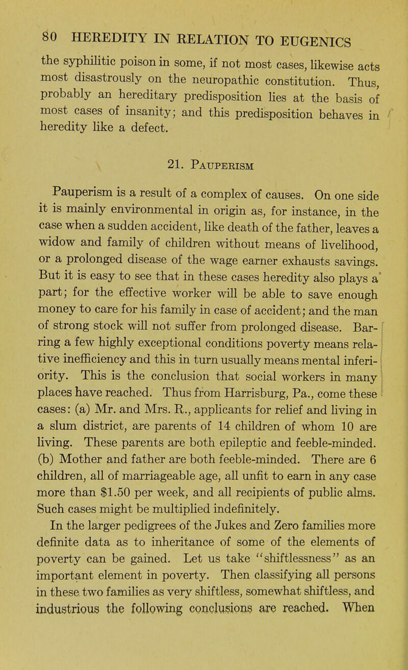 the syphUitic poison in some, if not most cases, likewise acts most disastrously on the neuropathic constitution. Thus, probably an hereditary predisposition lies at the basis of most cases of insanity; and this predisposition behaves in ' heredity like a defect. 21. Pauperism Pauperism is a result of a complex of causes. On one side it is mamly environmental in origin as, for instance, in the case when a sudden accident, Hke death of the father, leaves a widow and family of children without means of hvelihood, or a prolonged disease of the wage earner exhausts savings. But it is easy to see that in these cases heredity also plays a' part; for the effective worker will be able to save enough money to care for his family in case of accident; and the man of strong stock will not suffer from prolonged disease. Bar- [ ring a few highly exceptional conditions poverty means rela- j tive inefficiency and this in turn usually means mental inf eri-' ority. This is the conclusion that social workers in many' places have reached. Thus from Harrisburg, Pa., come these ' cases: (a) Mr. and Mrs. R., applicants for rehef and Hving in a slum district, are parents of 14 children of whom 10 are living. These parents are both epileptic and feeble-minded, (b) Mother and father are both feeble-minded. There are 6 children, all of marriageable age, all unfit to earn in any case more than $1.50 per week, and all recipients of pubHc alms. Such cases might be multiplied indefinitely. In the larger pedigrees of the Jukes and Zero famiHes more definite data as to inheritance of some of the elements of poverty can be gained. Let us take  shiftlessness as an important element in poverty. Then classifying all persons in these two families as very shiftless, somewhat shiftless, and industrious the following conclusions are reached. When