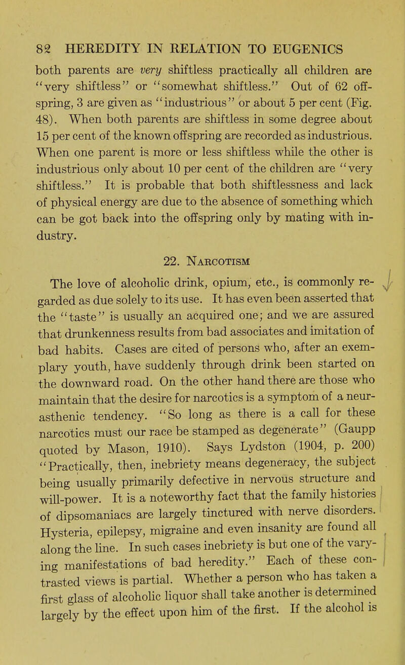 both parents are very shiftless practically all children are very shiftless or somewhat shiftless. Out of 62 off- spring, 3 are given as industrious or about 5 per cent (Fig. 48). When both parents are shiftless in some degree about 15 per cent of the known offspring are recorded as industrious. When one parent is more or less shiftless while the other is industrious only about 10 per cent of the children are very shiftless. It is probable that both shiftlessness and lack of physical energy are due to the absence of something which can be got back into the offspring only by mating with in- dustry. 22. Narcotism The love of alcohohc drink, opium, etc., is commonly re- garded as due solely to its use. It has even been asserted that the taste is usually an acquked one; and we are assured that drunkenness results from bad associates and imitation of bad habits. Cases are cited of persons who, after an exem- plary youth, have suddenly through drink been started on the downward road. On the other hand there are those who maintain that the desire for narcotics is a symptom of a neur- asthenic tendency. So long as there is a call for these narcotics must our race be stamped as degenerate (Gaupp quoted by Mason, 1910). Says Lydston (1904, p. 200) Practically, then, inebriety means degeneracy, the subject being usually primarily defective in nervous structure and will-power. It is a noteworthy fact that the family histories of dipsomaniacs are largely tinctured with nerve disorders. Hysteria, epilepsy, migraine and even insanity are found all along the Hne. In such cases inebriety is but one of the vary- ing manifestations of bad heredity. Each of these con- trasted views is partial. Whether a person who has taken a first glass of alcohohc liquor shall take another is determmed largely by the effect upon him of the first. If the alcohol is