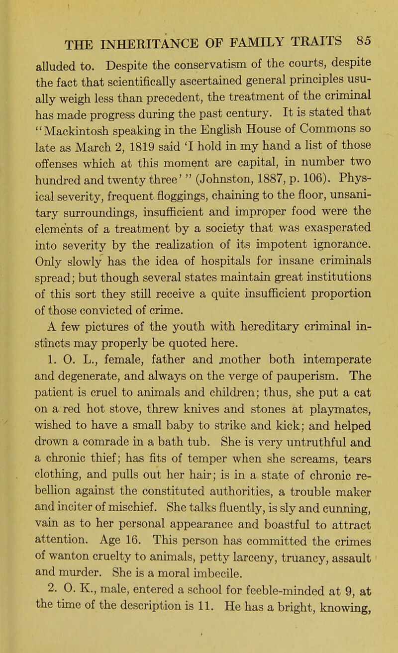 alluded to. Despite the conservatism of the courts, despite the fact that scientifically ascertained general principles usu- ally weigh less than precedent, the treatment of the criminal has made progress during the past century. It is stated that Mackintosh speaking in the EngUsh House of Commons so late as March 2, 1819 said 'I hold in my hand a hst of those offenses which at this moment are capital, in number two hundred and twenty three'  (Johnston, 1887, p. 106). Phys- ical severity, frequent floggings, chaining to the floor, unsani- tary surroundings, insufficient and improper food were the elements of a treatment by a society that was exasperated into severity by the realization of its impotent ignorance. Only slowly has the idea of hospitals for insane criminals spread; but though several states maintain great institutions of this sort they still receive a quite insufficient proportion of those convicted of crime. A few pictures of the youth with hereditary criminal in- stincts may properly be quoted here. 1. 0. L., female, father and jnother both intemperate and degenerate, and always on the verge of pauperism. The patient is cruel to animals and children; thus, she put a cat on a red hot stove, threw knives and stones at playmates, wished to have a small baby to strike and kick; and helped drown a comrade in a bath tub. She is very untruthful and a chronic thief; has fits of temper when she screams, tears clothing, and pulls out her hair; is in a state of chronic re- bellion against the constituted authorities, a trouble maker and inciter of mischief. She talks fluently, is sly and cunning, vain as to her personal appearance and boastful to attract attention. Age 16. This person has committed the crimes of wanton cruelty to animals, petty larceny, truancy, assault and murder. She is a moral imbecile. 2. 0. K., male, entered a school for feeble-minded at 9, at the time of the description is 11. He has a bright, knowing,