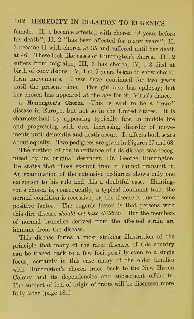 female. II, 1 became affected with chorea 8 years before his death; II, 2 has been affected for many years; II, 3 became ill with chorea at 35 and suffered until her death at 46. These look like cases of Huntington's chorea. Ill, 2 suffers from migraine; III, 3 has chorea, IV, 1-3 died at birth of convulsions; IV, 4 at 9 years began to show chorei- form movements. These have continued for two years until the present time. This girl also has epilepsy; but her chorea has appeared at the age for St. Vitus's dance. i. Huntington's Chorea.—This is said to be a rare disease in Europe, but not so in the United States. It is characterized by appearing typically first in middle life and progressing with ever increasing disorder of move- ments until dementia and death occur. It affects both sexes about equally. Two pedigrees are given in Figures 67 and 68. The method of the inheritance of this disease was recog- nized by its original describer, Dr. George Huntington. He states that those exempt from it cannot transmit it. An examination of the extensive pedigrees shows only one exception to his rule and this a doubtful case. Hunting- ton's chorea is, consequently, a typical dominant trait, the normal condition is recessive; or, the disease is due to some positive factor. The eugenic lesson is that persons with this dire disease should not have children. But the members of normal branches derived from the affected strain are immune from the disease. This disease forms a most striking illustration of the principle that many of the rarer diseases of this country can be traced back to a few foci, possibly even to a single focus; certainly in this case many of the older families with Huntington's chorea trace back to the New Haven Colony and its dependencies and subsequent offshoots. The subject of foci of origin of traits will be discussed more fully later (page 181)