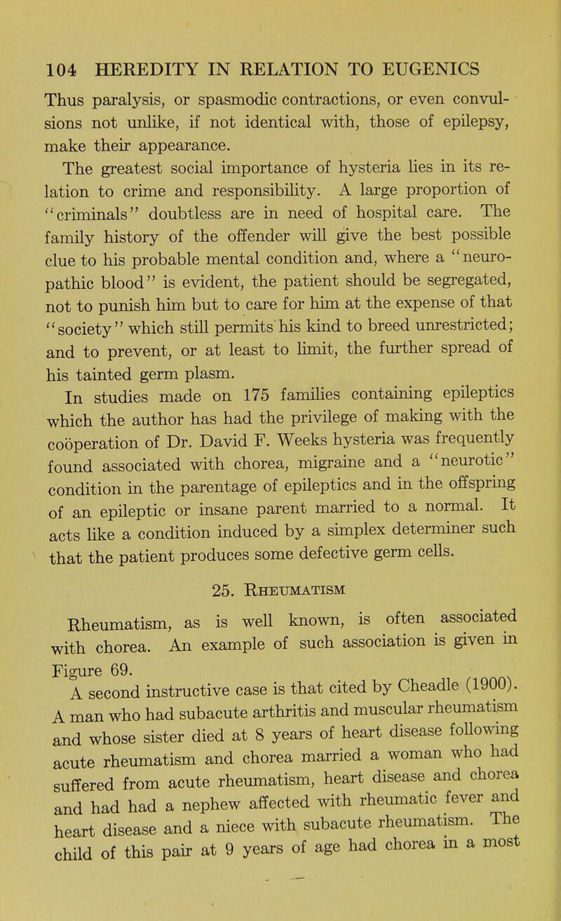 Thus paralysis, or spasmodic contractions, or even convul- sions not unlike, if not identical with, those of epilepsy, make their appearance. The greatest social importance of hysteria lies in its re- lation to crime and responsibility. A large proportion of criminals doubtless are in need of hospital care. The family history of the offender will give the best possible clue to his probable mental condition and, where a neuro- pathic blood is evident, the patient should be segregated, not to punish him but to care for him at the expense of that society which still permits his kind to breed unrestricted; and to prevent, or at least to limit, the fiu-ther spread of his tainted germ plasm. In studies made on 175 famihes containing epileptics which the author has had the privilege of making with the cooperation of Dr. David F. Weeks hysteria was frequently found associated with chorea, migraine and a neurotic condition in the parentage of epileptics and in the offspring of an epileptic or insane parent married to a normal. It acts like a condition induced by a simplex determiner such that the patient produces some defective germ cells. 25. Rheumatism Rheumatism, as is well known, is often associated with chorea. An example of such association is given in Figure 69. A second instructive case is that cited by Cheadle (1900). A man who had subacute arthritis and muscular rheumatism and whose sister died at 8 years of heart disease following acute rheumatism and chorea married a woman who had suffered from acute rheumatism, heart disease and chorea and had had a nephew affected with rheumatic fever and heart disease and a niece with subacute rheumatism. The child of this pair at 9 years of age had chorea m a most