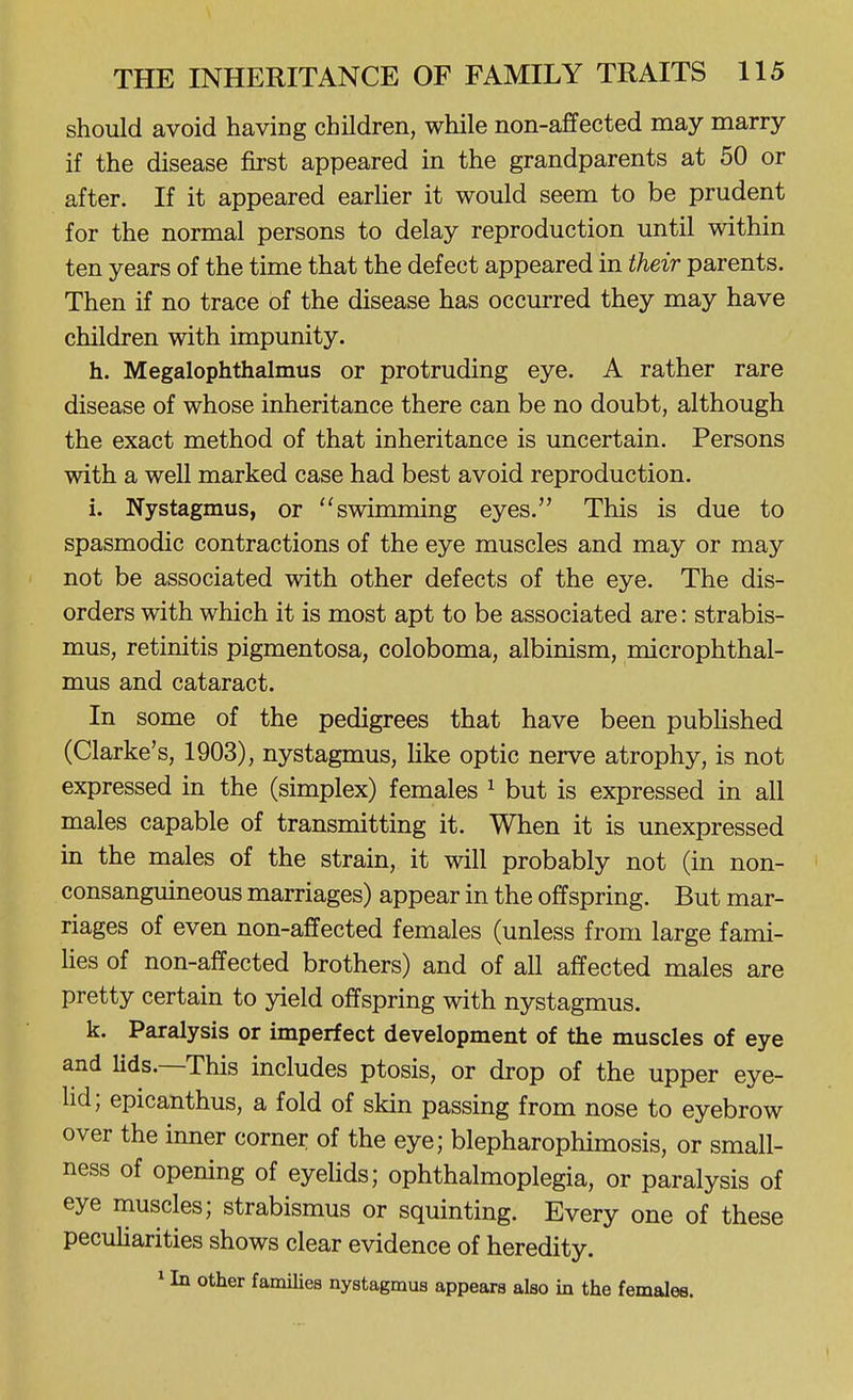 should avoid having children, while non-affected may marry if the disease first appeared in the grandparents at 50 or after. If it appeared earUer it would seem to be prudent for the normal persons to delay reproduction until within ten years of the time that the defect appeared in their parents. Then if no trace of the disease has occurred they may have children with impunity. h. Megalophthalmus or protruding eye. A rather rare disease of whose inheritance there can be no doubt, although the exact method of that inheritance is uncertain. Persons with a well marked case had best avoid reproduction. i. Nystagmus, or swimming eyes. This is due to spasmodic contractions of the eye muscles and may or may not be associated with other defects of the eye. The dis- orders with which it is most apt to be associated are: strabis- mus, retinitis pigmentosa, coloboma, albinism, microphthal- mus and cataract. In some of the pedigrees that have been pubUshed (Clarke's, 1903), nystagmus, hke optic nerve atrophy, is not expressed in the (simplex) females ^ but is expressed in all males capable of transmitting it. When it is unexpressed in the males of the strain, it will probably not (in non- consanguineous marriages) appear in the offspring. But mar- riages of even non-affected females (unless from large fami- lies of non-affected brothers) and of all affected males are pretty certain to yield offspring with nystagmus. k. Paralysis or imperfect development of the muscles of eye and Uds.—This includes ptosis, or drop of the upper eye- hd; epicanthus, a fold of skin passing from nose to eyebrow over the inner corner of the eye; blepharophimosis, or small- ness of opening of eyeUds; ophthalmoplegia, or paralysis of eye muscles; strabismus or squinting. Every one of these peculiarities shows clear evidence of heredity. ^ In other famUies nystagmus appears also in the females.