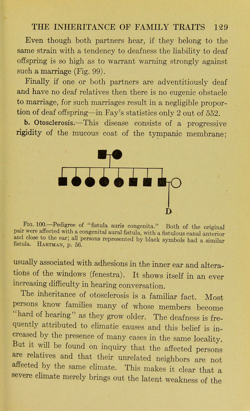 Even though both partners hear, if they belong to the same strain with a tendency to deafness the HabiUty to deaf offspring is so high as to warrant warning strongly against such a marriage (Fig. 99). Finally if one or both partners are adventitiously deaf and have no deaf relatives then there is no eugenic obstacle to marriage, for such marriages result in a negligible propor- tion of deaf offspring—^in Fay's statistics only 2 out of 552. b. Otosclerosis.—This disease consists of a progressive rigidity of the mucous coat of the tympanic membrane: D Fig. 100.—Pedigree of fistula auris congenita. Both of the original pair were affected with a congenital aural fistula, with a fistulous canal anterior and close to the ear; all persons represented by black symbols had a similar nstula. Haetman, p. 56. usually associated with adhesions in the inner ear and altera- tions of the windows (fenestra). It shows itself in an ever increasing difficulty in hearing conversation. The inheritance of otosclerosis is a familiar fact. Most persons know famiUes many of whose members become hard of hearing as they grow older. The deafness is fre- quently attributed to climatic causes and this behef is in- creased by the presence of many cases in the same locality. But It will be found on inquiry that the affected persons are relatives and that their unrelated neighbors are not affected by the same climate. This makes it clear that a severe cHmate merely brings out the latent weakness of the