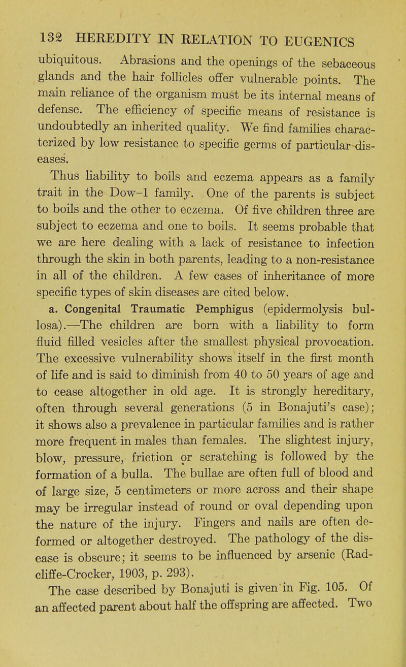 ubiquitous. Abrasions and the openings of the sebaceous glands and the hair folUcles offer vulnerable points. The main reliance of the organism must be its internal means of defense. The efficiency of specific means of resistance is undoubtedly an inherited quality. We find families charac- terized by low resistance to specific germs of particular-dis- eases. Thus liability to boils and eczema appears as a family trait in the Dow-1 family. One of the parents is subject to boils and the other to eczema. Of five children three are subject to eczema and one to boils. It seems probable that we are here dealing with a lack of resistance to infection through the skin in both parents, leading to a non-resistance in all of the children. A few cases of inheritance of more specific types of skin diseases are cited below. a. Congenital Traumatic Pemphigus (epidermolysis bul- losa).—The children are born with a liabihty to form fluid filled vesicles after the smallest physical provocation. The excessive vulnerability shows itself in the first month of life and is said to diminish from 40 to 50 years of age and to cease altogether in old age. It is strongly hereditary, often through several generations (5 in Bonajuti's case); it shows also a prevalence in particular families and is rather more frequent in males than females. The shghtest injury, blow, pressure, friction or scratching is followed by the formation of a bulla. The bullae are often full of blood and of large size, 5 centimeters or more across and their shape may be irregular instead of round or oval depending upon the nature of the injury. Fingers and nails are often de- formed or altogether destroyed. The pathology of the dis- ease is obscure; it seems to be influenced by arsenic (Rad- cliffe-Crocker, 1903, p. 293). The case described by Bonajuti is given'in Fig. 105. Of an affected parent about half the offspring are affected. Two