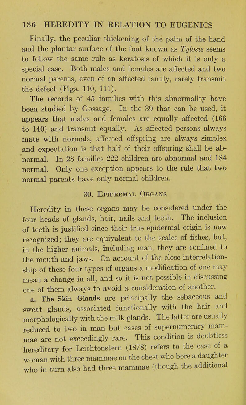Finally, the peculiar thickening of the palm of the hand and the plantar surface of the foot known as Tylosis seems to follow the same rule as keratosis of which it is only a special case. Both males and females are affected and two normal parents, even of an affected family, rarely transmit the defect (Figs. 110, 111). The records of 45 families with this abnormality have been studied by Gossage. In the 39 that can be used, it appears that males and females are equally affected (166 to 140) and transmit equally. As affected persons always mate with normals, affected offspring are always simplex and expectation is that half of their offspring shall be ab- normal. In 28 famihes 222 children are abnormal and 184 normal. Only one exception appears to the rule that two normal parents have only normal children. 30. Epidermal Organs Heredity in these organs may be considered under the four heads of glands, hair, nails and teeth. The inclusion of teeth is justified since their true epidermal origin is now recognized; they are equivalent to the scales of fishes, but, in the higher animals, including man, they are confined to the mouth and jaws. On account of the close interrelation- ship of these four types of organs a modification of one may mean a change in all, and so it is not possible in discussing one of them always to avoid a consideration of another. a. The Skin Glands are principally the sebaceous and sweat glands, associated functionally with the hair and morphologically with the milk glands. The latter are usually reduced to two in man but cases of supernumerary mam- mae are not exceedingly rare. This condition is doubtless hereditary for Leichtenstern (1878) refers to the case of a woman with three mammae on the chest who bore a daughter who in turn also had three mammae (though the additional