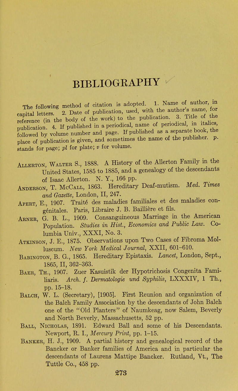 The foUowing method of citation is adopted. 1. Name of author in ca^^al letters.' 2. Date of pubUcation, used, with tj^e author Wme or reference (in the body of the work) to the pubhcation 3. Title of the rubhcatU. 4. If pubUshed in a periodical, name of periodical in itahcs, followed by volume number and page. If published as a separate book, the place of pubUcation is given, and sometimes the name of the pubhsher. p. stands for page; pi for plate; v for volume. Allerton, Walter S., 1888. A History of the AUerton Family in the United States, 1585 to 1885, and a genealogy of the descendants of Isaac Allerton. N. Y., 166 pp. Anderson, T. McCall, 1863. Hereditary Deaf-mutism. Med. Times and Gazette, London, II, 247. Apert, E., 1907. Trait6 des maladies familiales et des maladies con- g^nitales. Paris, Libraire J. B. Baillifere et fils. Arner, G. B. L., 1909. Consanguineous Marriage in the American Population. Studies in Hist, Economics and Public Law. Co- lumbia Univ., XXXI, No. 3. Atkinson, J. E., 1875. Observations upon Two Cases of Fibroma Mol- luscum. New York Medical Journal, XXII, 601-610. Babington, B. G., 1865. Hereditary Epistaxis. Lancet, London, Sept., 1865, II, 362-363. Baer, Th., 1907. Zuer Kasuistik der Hypotrichosis Congenita Fami- Uaris. Arch. f. Dermatologie und Syphilis, LXXXIV, 1 Th., pp. 15-18. Balch, W. L. (Secretary), [1905]. First Reunion and organization of the Balch Family Association by the descendants of John Balch one of the Old Planters of Naumkeag, now Salem, Beverly and North Beverly, Massachusetts, 62 pp. Ball, Nicholas, 1891. Edward Ball and some of his Descendants. Newport, R. L, Mercury Print, pp. 1-15. Banker, H. J., 1909. A partial history and genealogical record of the Bancker or Banker families of America and in particular the descendants of Laurens Mattipe Bancker. Rutland, Vt., The Tuttle Co., 458 pp.