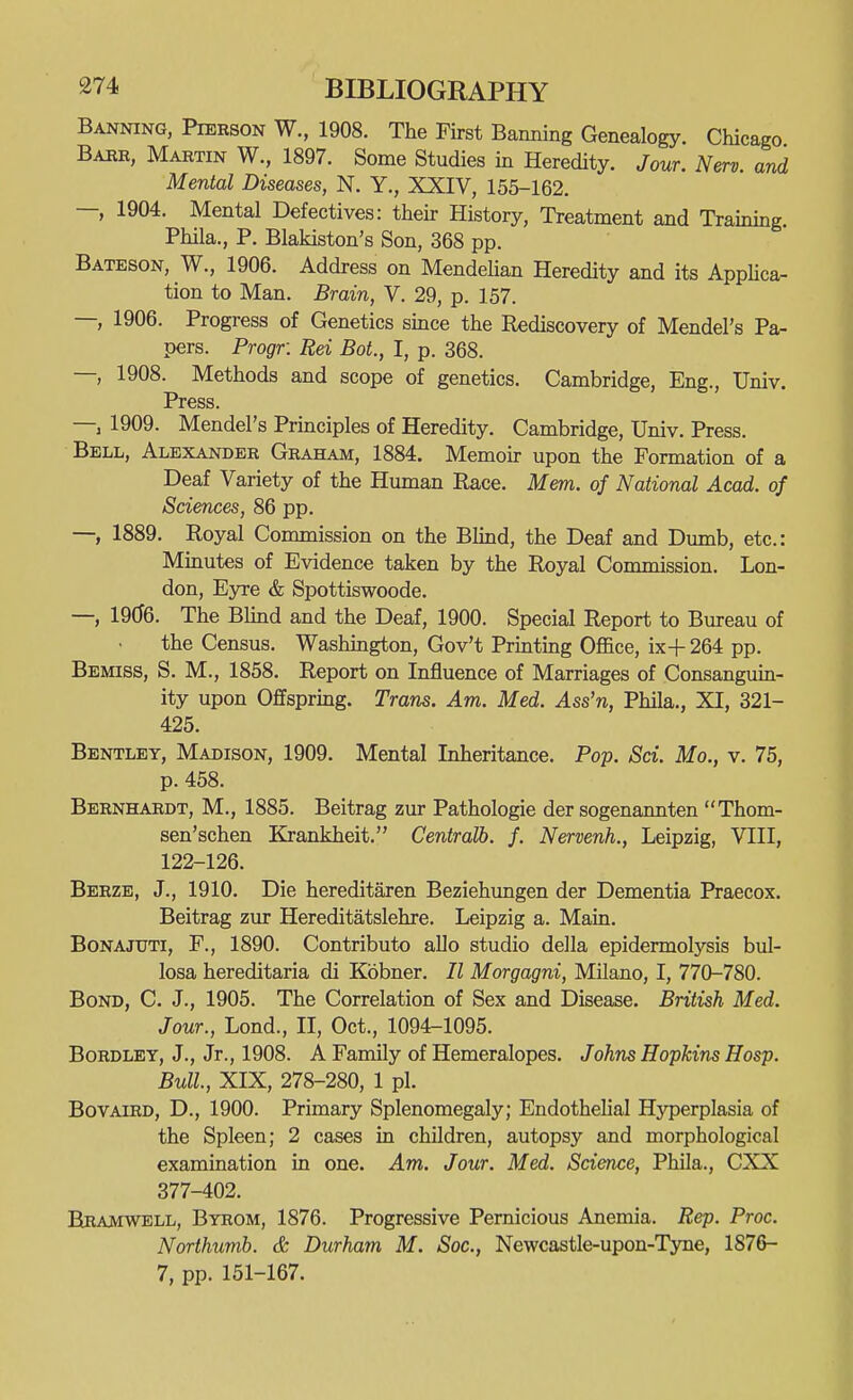 Banning, Pierson W., 1908. The First Banning Genealogy. Chicago Babr, Martin W., 1897. Some Studies in Heredity. Jour. New. and Mental Diseases, N. Y,, XXIV, 155-162. —, 1904. Mental Defectives: their History, Treatment and Training. Phila., P. Blakiston's Son, 368 pp. Bateson, W., 1906. Address on MendeUan Heredity and its AppUca- tion to Man. Brain, V. 29, p. 157. —, 1906. Progress of Genetics since the Rediscovery of Mendel's Pa- pers. Progr. Rei BoL, I, p. 368. —, 1908. Methods and scope of genetics. Cambridge, Eng., Univ. Press. — 1909. Mendel's Principles of Heredity. Cambridge, Univ. Press. Bell, Alexander Graham, 1884. Memoir upon the Formation of a Deaf Variety of the Human Race. Mem. of National Acad, of Sciences, 86 pp. —, 1889. Royal Commission on the Blind, the Deaf and Dumb, etc.: Minutes of Evidence taken by the Royal Conamission. Lon- don, Eyre & Spottiswoode. —, 1906. The Blind and the Deaf, 1900. Special Report to Bureau of the Census. Washington, Gov't Printing Office, ix+ 264 pp. Bemiss, S. M., 1858. Report on Influence of Marriages of Consanguin- ity upon Offspring. Trans. Am. Med. Ass'n, Phila., XI, 321- 425. Bentley, Madison, 1909. Mental Inheritance. Pop. Sci. Mo., v. 75, p. 458. Bernhardt, M., 1885. Beitrag zur Pathologie der sogenannten Thom- sen'schen Krankheit. Centralb. f. Nervenh., Leipzig, VIII, 122-126. Berze, J., 1910. Die hereditaren Beziehungen der Dementia Praecox. Beitrag zur Hereditatslehre. Leipzig a. Main. BoNAJUTi, F., 1890. Contributo alio studio della epidermolysis bul- losa hereditaria di Kbbner. II Morgagni, Milano, I, 770-780. Bond, C. J., 1905. The Correlation of Sex and Disease. British Med. Jour., Lond., II, Oct., 1094-1095. BoRDLEY, J., Jr., 1908. A Family of Hemeralopes. Johns Hopkins Hosp. Bull., XIX, 278-280, 1 pi. BovAiRD, D., 1900. Primary Splenomegaly; Endothelial Hj'perplasia of the Spleen; 2 cases in children, autopsy and morphological examination in one. Am. Jour. Med. Science, Phila., CXX 377-402. Eramwell, Byrom, 1876. Progressive Pernicious Anemia. Rep, Proc. Northumb. & Durham M. Soc, Newcastle-upon-Tyne, 1876- 7, pp. 151-167.