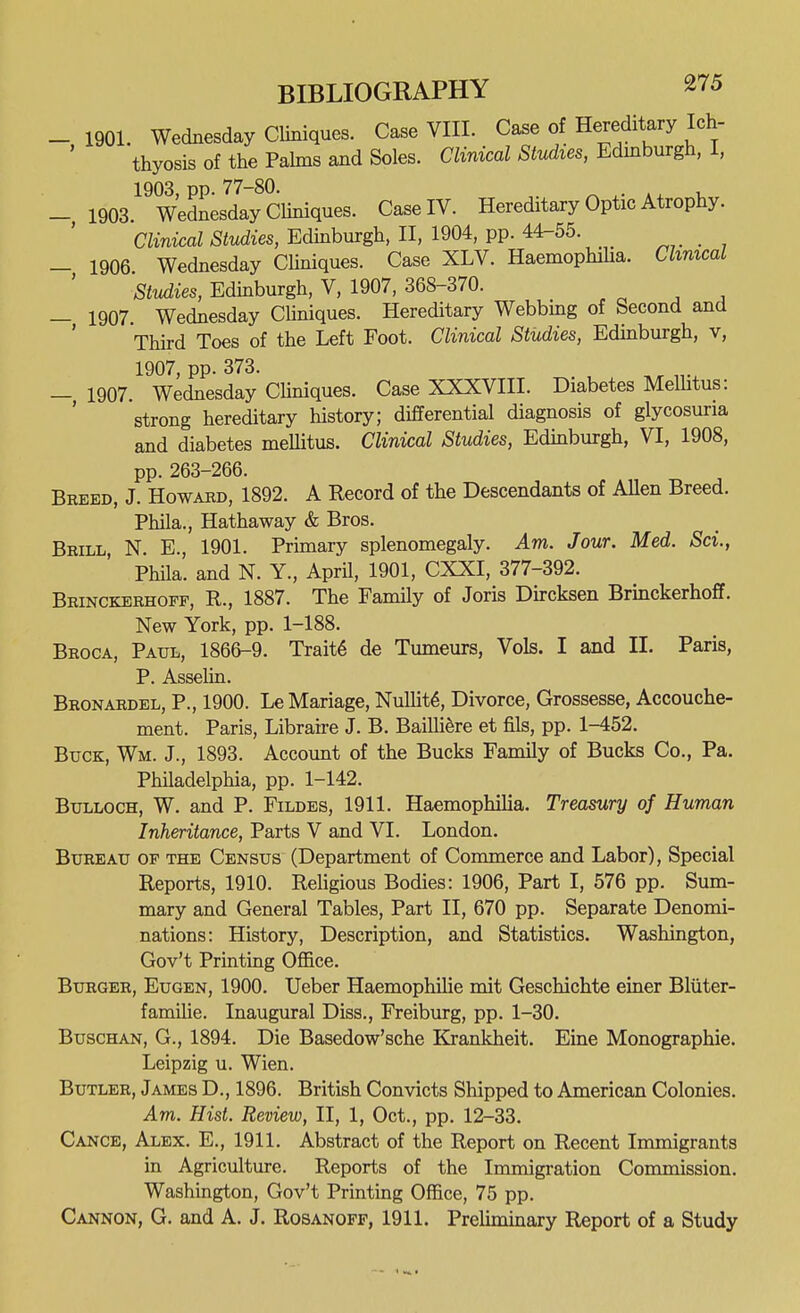 _ 1901. Wednesday Cliniques. Case VIII. Case of Hereditary Ich- thyosis of the Pahns and Soles. Clinical Studies, Edmburgh, I, - 1903.^^ Wednesday CUniques. Case IV. Hereditary Optic Atrophy. Clinical Studies, Edinburgh, II, 1904, pp. 44-55. . , - 1906 Wednesday CUniques. Case XLV. HaemophiUa. Clinical 'studies, Edinburgh, V, 1907, 368-370. - 1907. Wednesday Chniques. Hereditary Webbing of Second and ' Third Toes of the Left Foot. Clinical Studies, Edmburgh, v, 1907, pp. 373. —, 1907. Wednesday CUniques. Case XXXVIII. Diabetes Melhtus: strong hereditary history; differential diagnosis of glycosuria and diabetes meUitus. Clinical Studies, Edinburgh, VI, 1908, pp. 263-266. Breed, J. Howaec, 1892. A Record of the Descendants of AUen Breed. Phila., Hathaway & Bros. Brill N. E., 1901. Primary splenomegaly. Am. Jour. Med. Sci., Phila. and N. Y., April, 1901, CXXI, 377-392. Brinckerhoff, R., 1887. The Family of Joris Dircksen Brinckerhoff. New York, pp. 1-188. Broca, Paul, 1866-9. Trait6 de Tumeurs, Vols. I and II. Paris, P. Asselin. Bronardel, p., 1900. Le Mariage, NuUit6, Divorce, Grossesse, Accouche- ment. Paris, Libraire J. B. Bailli^re et fils, pp. 1-452. Buck, Wm. J., 1893. Account of the Bucks Family of Bucks Co., Pa. Philadelphia, pp. 1-142. Bulloch, W. and P. Fildes, 1911. Haemophilia. Treasury of Human Inheritance, Parts V and VI. London. Bureau of the Census (Department of Commerce and Labor), Special Reports, 1910. Religious Bodies: 1906, Part I, 576 pp. Sum- mary and General Tables, Part II, 670 pp. Separate Denomi- nations: History, Description, and Statistics. Washington, Gov't Printing OflBce. Burger, Eugen, 1900. Ueber Haemophilie mit Geschichte einer Bliiter- familie. Inaugural Diss., Freiburg, pp. 1-30. BuscHAN, G., 1894. Die Basedow'sche Krankheit. Eine Monographic. Leipzig u. Wien. Butler, James D., 1896. British Convicts Shipped to American Colonies. Am. Hist. Review, II, 1, Oct., pp. 12-33. Cance, Alex. E., 1911. Abstract of the Report on Recent Immigrants in Agriculture. Reports of the Immigration Commission. Washington, Gov't Printing Office, 75 pp. Cannon, G. and A. J. Rosanoff, 1911. Prelimmary Report of a Study