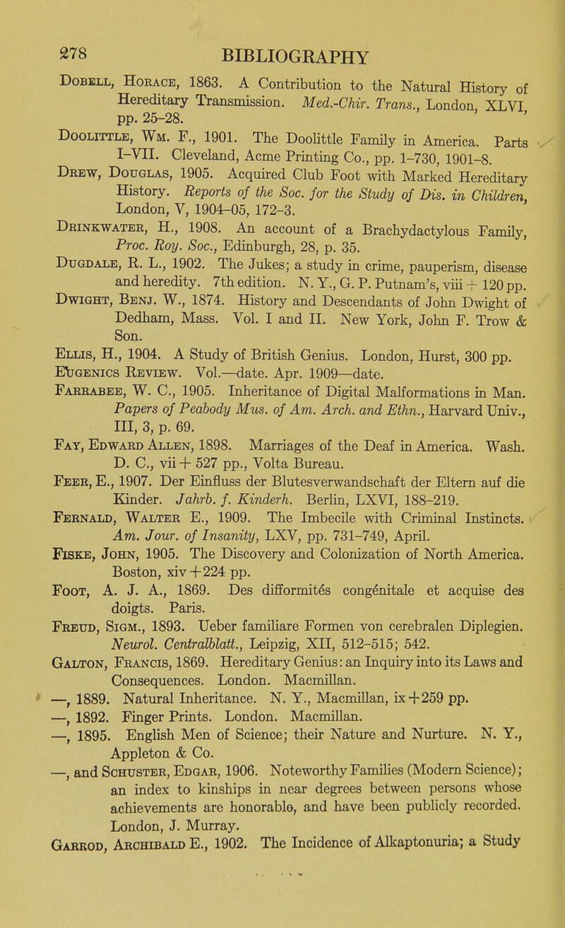 DoBBLL, Horace, 1863. A Contribution to the Natural History of Hereditary Transmission. Med.-Chir. Trans., London XLVI pp. 25-28. DooLiTTLE, Wm. F., 1901. The Doohttle Family in America. Parts I-VII. Cleveland, Acme Printmg Co., pp. 1-730, 1901-8. Drew, Douglas, 1905. Acquired Club Foot with Marked Hereditary History. Reports of the Sac. for the Study of Dis. in Children, London, V, 1904^05, 172-3. Drinkwater, H., 1908. An account of a Brachydactylous Family, Proc. Roy. Soc, Edinburgh, 28, p. 35. Dugdale, R. L., 1902. The Jukes; a study in crime, pauperism, disease and heredity. 7th edition. N. Y., G. P. Putnam's, viii + 120 pp. DwiGHT, Benj. W., 1874. History and Descendants of John Dwight of Dedham, Mass. Vol. I and IL New York, John F. Trow & Son. Ellis, H., 1904. A Study of British Genius. London, Hurst, 300 pp. EtQENics Review. Vol.—date. Apr. 1909—date. Farrabee, W. C, 1905. Inheritance of Digital Malformations in Man. Papers of Peabody Mm. of Am. Arch, and Ethn., Harvard Univ., in, 3, p. 69. Fat, Edward Allen, 1898. Marriages of the Deaf m America. Wash. D. C, vii + 527 pp., Volta Bureau. Feer, E., 1907. Der Einfluss der Blutesverwandschaft der Eltern auf die Kmder. Jahrh. f. Kinderh. Berlin, LXVI, 188-219. Fernald, Walter E., 1909. The Imbecile with Criminal Instincts. Am. Jour, of Insanity, LXV, pp. 731-749, April. FiSKE, John, 1905. The Discovery and Colonization of North America. Boston, xiv+224 pp. Foot, A. J. A., 1869. Des difformit^s cong^nitale et acquise des doigts. Paris. Freud, Sigm., 1893. Ueber familiare Formen von cerebralen Diplegien. Neurol. Centralblatt., Leipzig, XII, 512-515; 542. Galton, Francis, 1869. Hereditary Genius: an Inquiry into its Laws and Consequences. London. MacmiUan. * —^ 1889. Natural Inheritance. N. Y., Macmillan, ix + 259 pp. —, 1892. Finger Prints. London. Macmillan. —, 1895. English Men of Science; their Nature and Nurture. N. Y., Appleton & Co. —, and Schuster, Edgar, 1906. Noteworthy Families (Modern Science); an index to kinships in near degrees between persons whose achievements are honorable, and have been pubUcly recorded. London, J. Murray. Garkod, Archibald E., 1902. The Incidence of Alkaptonuria^ a Study