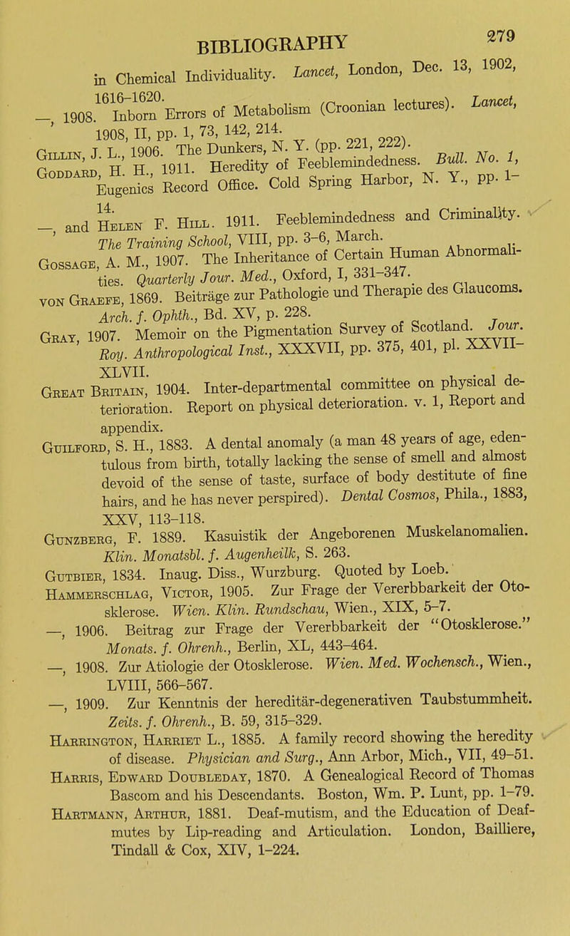 Chemical IndividuaUty. Lancet, London, Dec. 13, 1902, m _ 1908''Srn Errors of MetaboUsm (Croonian lectures). Lar.et, 1908, II, pp. 1. 73, 142, 214 PTTTm T L 1906 The Dunkers, N. Y. (pp. 221, 2//;. GiLLiN J. K, 19Ub. Feeblemindedness. M. iVo. i, 'tugexSs Record Office.'cold Spring Harbor, N. Y., pp. 1- _ and Helen F. Hill. 1911. Feeblemindedness and Criminamy. ^ The Traming School, VIII, pp. 3-6, March. GossAGE, A. M., 1907. The Inheritance of Certain Human Abnormah- ties. Quarterly Jour. Med., 0^ord,l,Zdl-S4:7.^ VON Graefe, 1869. Beitrage zur Pathologie und Therapie des Glaucoma. Arch. /. Ophth., Bd. XV, p. 228. , .i ^ t Geat 1907. Memoir on the Pigmentation Survey of Scotland^ Jour. Roy. Anthropological Inst., XXXVII, pp. 375, 401, pi. XXVII- XLVII. .^^ 1, • 1 J. Gbeat Britain, 1904. Inter-departmental committee on physical de- terioration. Report on physical deterioration, v. 1, Report and appendix. Guilford S. H., 1883. A dental anomaly (a man 48 years of age, eden- tlilous from bkth, totaUy lacking the sense of smell and ahnost devoid of the sense of taste, surface of body destitute of fine hairs, and he has never perspired). Dental Cosmos, Phila., 1883, XXV, 113-118. GuNZBERG, F. 1889. Kasuistik der Angeborenen Muskelanomahen. Klin. Monatsbl. f. Augenheilk, S. 263. Gtjtbier, 1834. Inaug. Diss., Wurzburg. Quoted by Loeb. Hammerschlag, Victor, 1905. Zur Frage der Vererbbarkeit der Oto- sklerose. Wicn. Klin. Rundschau, Wien., XIX, 5-7. —, 1906. Beitrag zur Frage der Vererbbarkeit der  Otosklerose. Monats. f. Ohrenh., Berlin, XL, 443-464. —, 1908. Zur Atiologie der Otosklerose. Wien. Med. Wochensch., Wien., LVIII, 566-567. —, 1909. Zur Kenntnis der hereditar-degenerativen Taubstummheit. Zeits. f. Ohrenh., B. 59, 315-329. Harrington, Harriet L., 1885. A family record showing the heredity • of disease. Physician and Surg., Ann Arbor, Mich., VII, 49-51. Harris, Edward Doubleday, 1870. A Genealogical Record of Thomas Bascom and his Descendants. Boston, Wm. P. Lunt, pp. 1-79. Hartmann, Arthur, 1881. Deaf-mutism, and the Education of Deaf- mutes by Lip-reading and Articulation. London, Bailliere, TmdaU & Cox, XIV, 1-224.