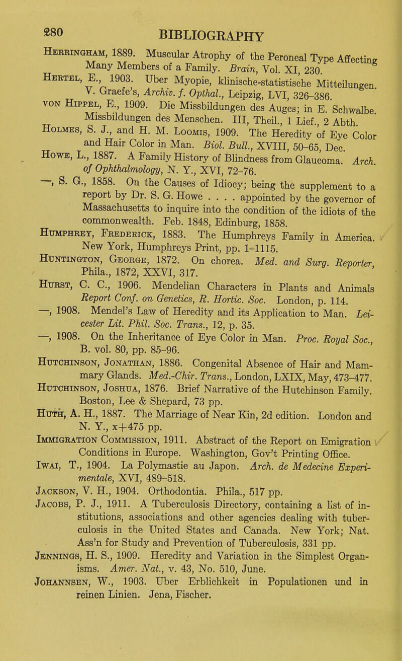 Herringham, 1889. Muscular Atrophy of the Peroneal Type AffectW Many Members of a Family. Brain, Vol XI 230 Hertel E. 1903 Uber Myopie, klinische-statistische Mitteilungen V. Cxraefe s, Archiv. f. Opthal, Leipzig, LVI, 326-386 VON HiPPEL, E 1909. Die MissbUdungen des Auges; in E. Schwalbe Missbildungen des Menschen. Ill, TheU., 1 Lief., 2 Abth Holmes, S. J., and H. M. Loomis, 1909. The Heredity of Eye Color and Hair Color in Man. Biol. Bull, XVIII, 50-65 Dec Howe, L., 1887. A Family History of Blindness from Glaucoma. Arch of Ophthalmology, N. Y., XVI, 72-76. — S. G., 1858. On the Causes of Idiocy; being the supplement to a report by Dr. S. G. Howe .... appointed by the governor of Massachusetts to inquire into the condition of the idiots of the commonwealth. Feb. 1848, Edinburg, 1858. Humphrey, Frederick, 1883. The Humphreys Family in America. New York, Humphreys Print, pp. 1-1115. Huntington, George, 1872. On chorea. Med. and Surg. Reporter Phila., 1872, XXVI, 317. Hurst, C. C, 1906. Mendehan Characters in Plants and Animals Report Conf. on Genetics, R. Hortic. Soc. London, p. 114. —, 1908. Mendel's Law of Heredity and its AppUcation to Man. Lei- cester Lit. Phil. Soc. Trans., 12, p. 35. —, 1908. On the Inheritance of Eye Color in Man. Proc. Royal Soc, B. vol. 80, pp. 85-96. Hutchinson, Jonathan, 1886. Congenital Absence of Hair and Mam- mary Glands. Med.-Chir. Trans., London, LXIX, May, 473-477. Hutchinson, Joshua, 1876. Brief Narrative of the Hutchinson Family. Boston, Lee & Shepard, 73 pp. HuTH, A. H., 1887. The Marriage of Near Kin, 2d edition. London and N. Y., x+475 pp. Immigration Commission, 1911. Abstract of the Report on Emigration ^ Conditions in Europe. Washington, Gov't Printing Office. IwAi, T., 1904. La Polymastie au Japon. Arch, de Medecine Experi- mentale, XVI, 489-518. Jackson, V. H., 1904. Orthodontia. Phila., 517 pp. Jacobs, P. J., 1911. A Tuberculosis Directory, containing a list of in- stitutions, associations and other agencies dealing with tuber- culosis in the United States and Canada. New York; Nat. Ass'n for Study and Prevention of Tuberculosis, 331 pp. Jbniongs, H. S., 1909. Heredity and Variation in the Simplest Organ- isms. Amer. Nat., v. 43, No. 510, June. JoHANNSEN, W., 1903. Uber Erblichkeit in Populationen und in reinen Linien. Jena, Fischer.