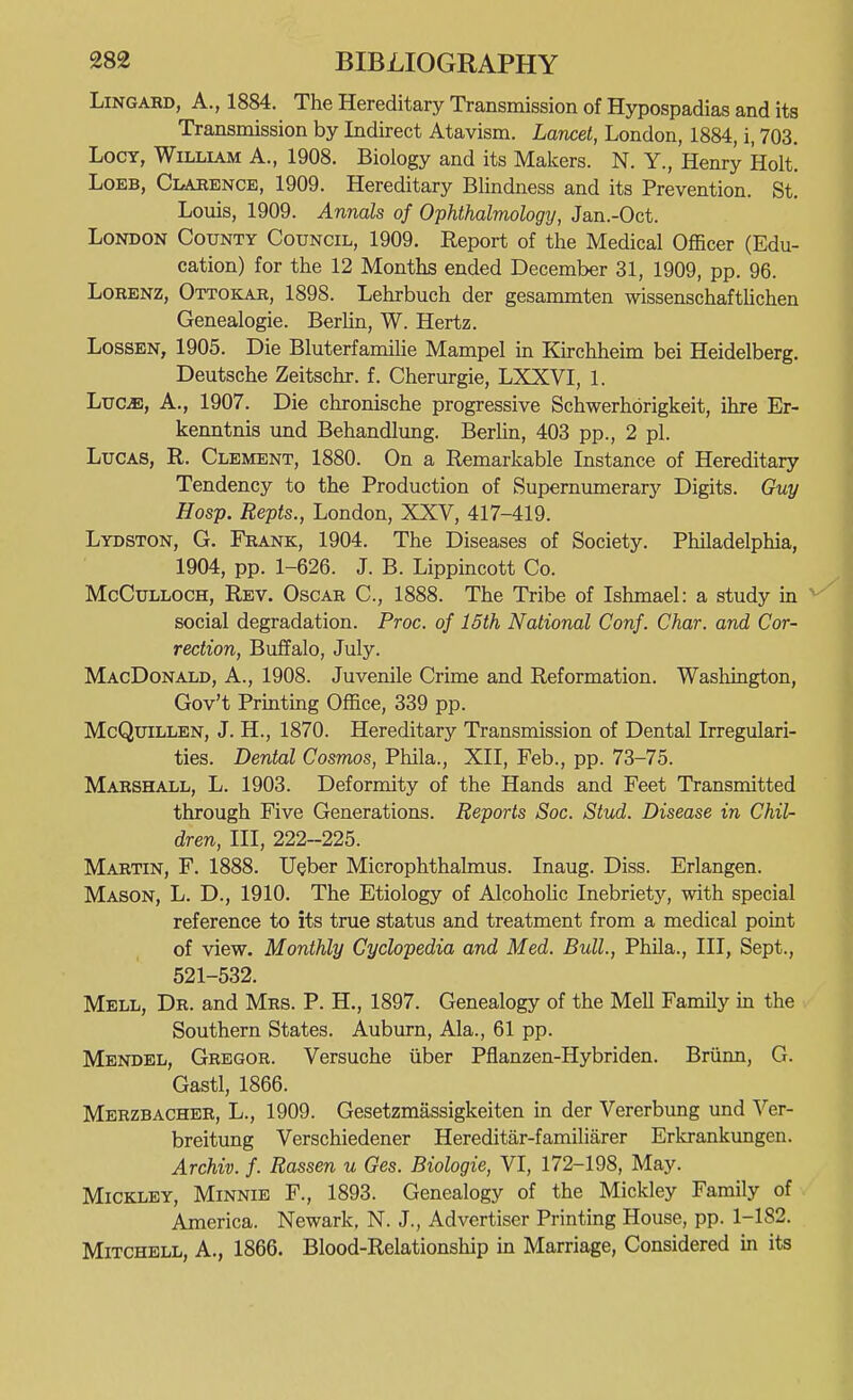 LiNGARD, A., 1884. The Hereditary Transmission of Hypospadias and its Transmission by Indirect Atavism. Lancet, London, 1884, i, 703. LocY, William A., 1908. Biology and its Makers. N. Y., Henry Holt. LoEB, Clarence, 1909. Hereditary Blindness and its Prevention. St. Louis, 1909. Annals of Ophthalmology, Jan.-Oct. London County Council, 1909. Report of the Medical Officer (Edu- cation) for the 12 Months ended December 31, 1909, pp. 96. LoRENZ, Ottokar, 1898. Lehrbuch der gesammten wissenschafthchen Genealogie. Berhn, W. Hertz. LosSEN, 1905. Die Bluterfamihe Mampel in Kirchheim bei Heidelberg. Deutsche Zeitschr. f. Cherurgie, LXXVI, 1. Luc^, A., 1907. Die chronische progressive Schwerhorigkeit, ihre Er- kenntnis und Behandlung. Berlin, 403 pp., 2 pi. Lucas, R. Clement, 1880. On a Remarkable Instance of Hereditary Tendency to the Production of Supernumerary Digits. Guy Hosp. Repts., London, XXV, 417-419. Lydston, G. Frank, 1904. The Diseases of Society. Philadelphia, 1904, pp. 1-626. J. B. Lippincott Co. McCulloch, Rev. Oscar C, 1888. The Tribe of Ishmael: a study in social degradation. Proc. of 16th National Conf. Char, and Cor- rection, Buffalo, July. MacDonald, a., 1908. Juvenile Crime and Reformation. Washington, Gov't Prmtmg Office, 339 pp. McQuiLLEN, J. H., 1870. Hereditary Transmission of Dental Irregulari- ties. Dental Cosmos, Phila., XII, Feb., pp. 73-75. Marshall, L. 1903. Deformity of the Hands and Feet Transmitted through Five Generations. Reports Soc. Stud. Disease in Chil- dren, III, 222-225. Martin, F. 1888. Ueber Microphthalmus. Inaug. Diss. Erlangen. Mason, L. D., 1910. The Etiology of Alcohohc Inebriety, with special reference to its true status and treatment from a medical point of view. Monthly Cyclopedia and Med. Bull., Phila., Ill, Sept., 521-532. Mell, Dr. and Mrs. P. H., 1897. Genealogy of the Mell Family in the Southern States. Auburn, Ala., 61 pp. Mendel, Gregor. Versuche iiber Pflanzen-Hybriden. Briinn, G. Gastl, 1866. Merzbacher, L., 1909. Gesetzmassigkeiten in der Vererbung und Ver- breitung Verschiedener Hereditar-familiarer Erkrankungen. Archiv. f. Rassen u Ges. Biologic, VI, 172-198, May. MiCKLEY, Minnie F., 1893. Genealogy of the Mickley Family of America. Newark, N. J., Advertiser Printing House, pp. 1-182. Mitchell, A., 1866. Blood-Relationship in Marriage, Considered in its