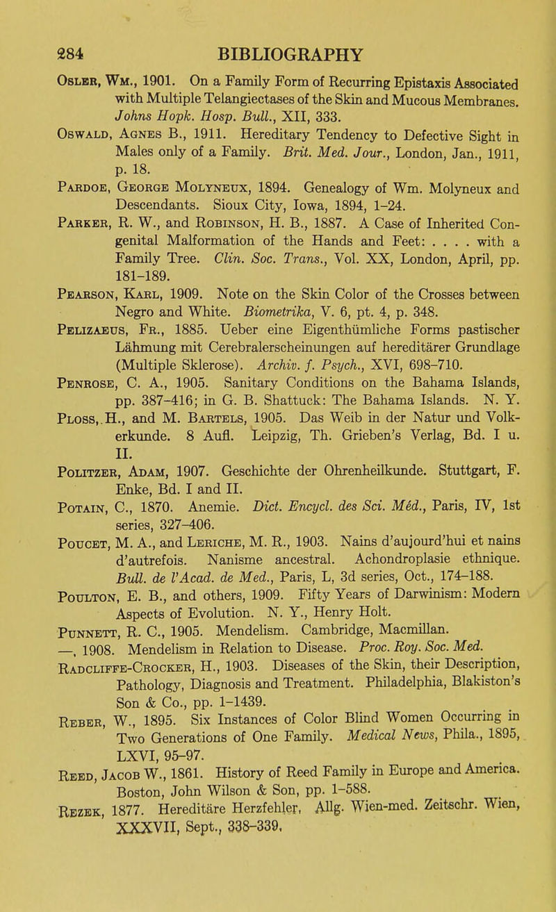 OsLER, Wm., 1901. On a Family Form of Recurring Epistaxis Associated with Multiple Telangiectases of the Skin and Mucous Membranes. Johns Hopk. Hosp. Bull, XII, 333. Oswald, Agnes B., 1911. Hereditary Tendency to Defective Sight in Males only of a Family. Brit. Med. Jour., London, Jan., 1911, p. 18. Pardoe, George Molyneux, 1894. Genealogy of Wm. Molyneux and Descendants. Sioux City, Iowa, 1894, 1-24. Parker, R. W., and Robinson, H. B., 1887. A Case of Inherited Con- genital Malformation of the Hands and Feet: .... with a Family Tree. Clin. Soc. Trans., Vol. XX, London, April, pp. 181-189. Pearson, Karl, 1909. Note on the Skin Color of the Crosses between Negro and White. Biometrika, V. 6, pt. 4, p. 348. Pelizaeus, Fr., 1885. Ueber eine Eigenthiimliche Forms pastischer Lahmung mit Cerebralerscheinungen auf hereditarer Grundlage (Multiple Sklerose). Archiv. f. Psych., XVI, 698-710. Penrose, C. A., 1905. Sanitary Conditions on the Bahama Islands, pp. 387-416; in G. B. Shattuck: The Bahama Islands. N. Y. Plos8,.H., and M. Bartels, 1905. Das Weib in der Natur und Volk- erkunde. 8 Aufl. Leipzig, Th. Grieben's Verlag, Bd. I u. II. Politzer, Adam, 1907. Geschichte der Ohrenheilkunde. Stuttgart, F. Enke, Bd. I and II. PoTAiN, C, 1870. Anemie. Diet. Encycl. des Sci. MM., Paris, IV, 1st series, 327-406. PouCET, M. A., and Leriche, M. R., 1903. Nams d'aujourd'hui et nains d'autrefois. Nanisme ancestral. Achondroplasie ethnique. Bull, de I'Acad. de Med., Paris, L, 3d series, Oct., 174-188. PouLTON, E. B., and others, 1909. Fifty Years of Darwinism: Modern Aspects of Evolution. N. Y., Henry Holt. PuNNETT, R. C, 1905. Mendelism. Cambridge, Macmillan. —, 1908. Mendelism in Relation to Disease. Proc. Roy. Soc. Med. Radcliffe-Crocker, H., 1903. Diseases of the Skin, their Description, Pathology, Diagnosis and Treatment, Philadelphia, Blakiston's Son & Co., pp. 1-1439. Reber, W., 1895. Six Instances of Color Blmd Women Occurring in Two Generations of One Family. Medical News, Phila., 1895, LXVI, 95-97. Reed, Jacob W., 1861. History of Reed Family in Europe and America. Boston, John Wilson & Son, pp. 1-588. Rezbk, 1877. Hereditare Herzfehler, AUg. Wien-med. Zeitschr. Wien, XXXVII, Sept., 338-339.