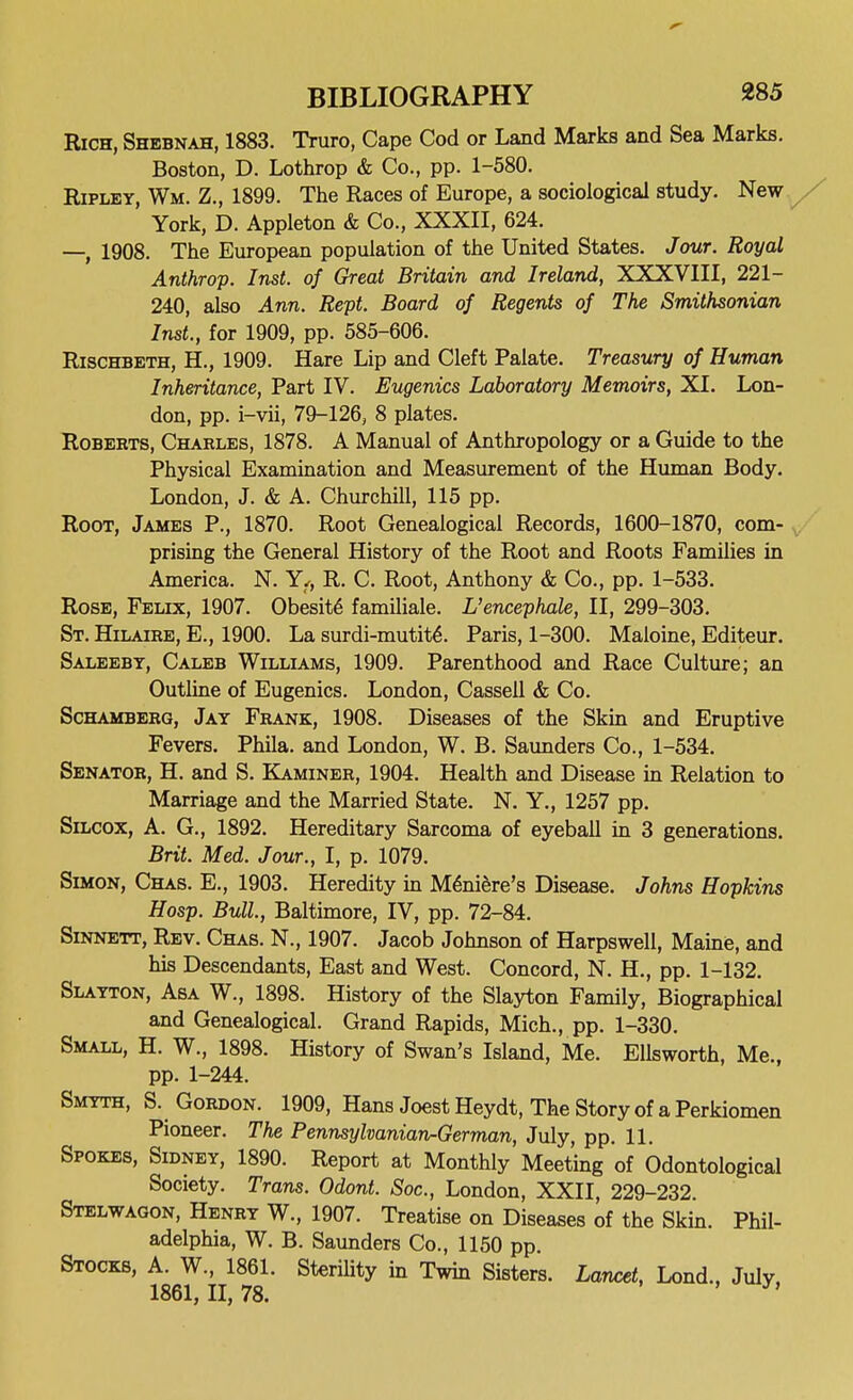 Rich, Shebnah, 1883. Truro, Cape Cod or Land Marks and Sea Marks. Boston, D. Lothrop & Co., pp. 1-580. Ripley, Wm. Z., 1899. The Races of Europe, a sociological study. New / York, D. Appleton & Co., XXXII, 624. —, 1908. The European population of the United States. Jour. Royal Anthrop. Inst, of Great Britain and Ireland, XXXVIII, 221- 240, also Ann. Rept. Board of Regents of The Smithsonian Inst., for 1909, pp. 585-606. RiscHBETH, H., 1909. Hare Lip and Cleft Palate. Treasury of Human Inheritance, Part IV. Eugenics Laboratory Memoirs, XL Lon- don, pp. i-vii, 79-126, 8 plates. Roberts, Charles, 1878. A Manual of Anthropology or a Guide to the Physical Examination and Measurement of the Human Body. London, J. & A. Churchill, 115 pp. Root, James P., 1870. Root Genealogical Records, 1600-1870, com- prising the General History of the Root and Roots Families in America. N. Yf, R. C. Root, Anthony & Co., pp. 1-533. Rose, Felix, 1907. Obesity familiale. L'encephale, II, 299-303. St. Hilaire, E., 1900. La surdi-mutit^. Paris, 1-300. Maloine, Editeur. Saleeby, Caleb Williams, 1909. Parenthood and Race Culture; an Outhne of Eugenics. London, Cassell & Co. Schamberg, Jay Frank, 1908. Diseases of the Skin and Eruptive Fevers. Phila. and London, W. B. Saunders Co., 1-534. Senator, H. and S. Ka.miner, 1904. Health and Disease in Relation to Marriage and the Married State. N. Y., 1257 pp. Silcox, a. G., 1892. Hereditary Sarcoma of eyeball in 3 generations. Brit. Med. Jour., I, p. 1079. Simon, Chas. E., 1903. Heredity in M^niSre's Disease. Johns Hopkins Hasp. Bull, Baltimore, IV, pp. 72-84. SiNNETT, Rev. Chas. N., 1907. Jacob Johnson of Harpswell, Maine, and his Descendants, East and West. Concord, N. H., pp. 1-132. Slayton, Asa W., 1898. History of the Slayton Family, Biographical and Genealogical. Grand Rapids, Mich., pp. 1-330. Small, H. W., 1898. History of Swan's Island, Me. Ellsworth, Me., pp. 1-244. Smyth, S. Gordon. 1909, Hans Joest Heydt, The Story of a Perkiomen Pioneer. The Pennsylvanian-German, July, pp. 11. Spokes, Sidney, 1890. Report at Monthly Meeting of Odontological Society. Trans. Odont. Soc, London, XXII, 229-232. Stelwagon, Henry W., 1907. Treatise on Diseases of the Skin. Phil- adelphia, W. B. Saunders Co., 1150 pp. Stocks, ^g^^-j^l^^eL Sterility in Twm Sisters. Lancet, Lond., July,