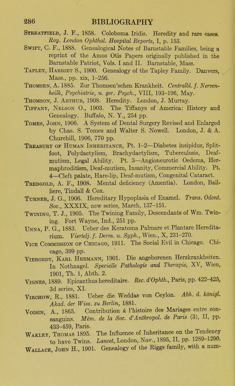 Stkeatfield, J. F., 1858. Coloboma Iridis. Heredity and rare cases. Roy. London Ophthal. Hospital Reports, I, p. 153. Swift, C. F., 1888. Genealogical Notes of Barnstable Families, being a reprint of the Amos Otis Papers originally published in the Barnstable Patriot, Vols. I and II. Barnstable, Mass. Taplet, Harriet S., 1900. Genealogy of the Tapley Family. Danvers, Mass., pp. xix, 1-256. Thomsen, a. 1885. Zur Thomsen'schen Krankheit. Centralbl. f. Nerven- heilk, Psychiatrie, u. ger. Psych., VIII, 193-196, May. Thomson, J. Arthur, 1908. Heredity. London, J. Murray. Tiffany, Nelson 0., 1903. The Tiffanys of America: History and Genealogy. Buffalo, N. Y., 254 pp. Tomes, John, 1906. A System of Dental Surgery Revised and Enlarged by Chas. S. Tomes and Walter S. Nowell. London, J. & A. Churchill, 1906, 770 pp. Tbeasury of Human Inheritance, Pt. 1-2—Diabetes insipidus. Split- foot, Polydactylism, Brachydactylism, Tuberculosis, Deaf- mutism, Legal Ability. Pt. 3—Angioneurotic Oedema, Her- maphroditism, Deaf-mutism, Insanity, Commercial Ability. Pt. 4—Cleft palate. Hare-lip, Deaf-mutism, Congenital Cataract. Tredgold, a. F., 1908. Mental deficiency (Amentia). London, Bail- liere, Tindall & Cox. Turner, J. G., 1906. Hereditary Hypoplasia of Enamel. Trans. Odont. Soc, XXXIX, new series, March, 137-151. Twining, T. J., 1905. The Twining Family, Descendants of Wm. Twin- ing. Fort Wayne, Ind., 251 pp. Unna, P. G., 1883. Ueber des Keratoma Palmare et Plantare Heredita- rium. Viertelj. f. Derm. u. Syph., Wien., X, 231-270. Vice Commission of Chicago, 1911. The Social Evil m Chicago. Chi- cago, 399 pp. ViERORDT, Karl Hermann, 1901. Die angeborenen Herzkrankheiten. In Nothnagel. Specielle Pathologie and Therapie, XV, Wien, 1901, Th. 1, Abth. 2. ViGNES, 1889. Epicanthus hereditaire. Rec. d'Ophth., Paris, pp. 422-425, 3d series, XI. ViROHOW, R., 1881. Ueber die Weddas von Ceylon. Abh. d. kdnigl. Akad. der Wiss. zu Berlin, 1881. VoisiN, A., 1865. Contribution a I'histoire des Mariages entre con- sanguins. M&m. de la Soc. d'Anthropol. de Paris (3), II, pp. 433-459, Paris. Waklby Thomas 1895. The Influence of Inheritance on the Tendency 'to have Twins. Lancet, London, Nov., 1895, II, pp. 1289-1290. Wallace, John H., 1901. Genealogy of the Riggs family, with a num-