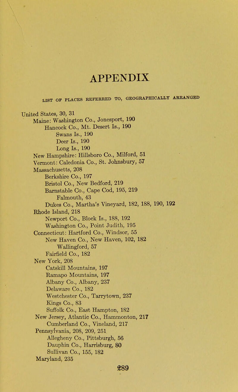 APPENDIX UBT OF PLACES REFERRED TO, GEOGRAPHICALLT ARRANGED United States, 30, 31 Maine: Washington Co., Jonesport, 190 Hancock Co., Mt. Desert Is., 190 Swans Is., 190 Deer Is., 190 Long Is., 190 New Hampshire: Hillsboro Co., Milford, 51 Vermont: Caledonia Co., St. Johnsbury, 57 Massachusetts, 208 Berkshire Co., 197 Bristol Co., New Bedford, 219 Barnstable Co., Cape Cod, 195, 219 Falmouth, 43 Dukes Co., Martha's Vineyard, 182, 188, 190, 192 Rhode Island, 218 Newport Co., Block Is., 188, 192 Washington Co., Point Judith, 195 Connecticut: Hartford Co., Windsor, 55 New Haven Co., New Haven, 102, 182 Wallingford, 57 Fairfield Co., 182 New York, 208 Catslcill Mountains, 197 Ramapo Mountains, 197 Albany Co., Albany, 237 Delaware Co., 182 Westchester Co., Tarrytown, 237 Kings Co., 83 Suffolk Co., East Hampton, 182 New Jersey, Atlantic Co., Hammonton, 217 Cumberland Co., Vineland, 217 Pennsylvania, 208, 209, 251 Allegheny Co., Pittsburgh, 56 Dauphin Co., Harrisburg, 80 Sullivan Co., 155, 182 Maryland, 235 389