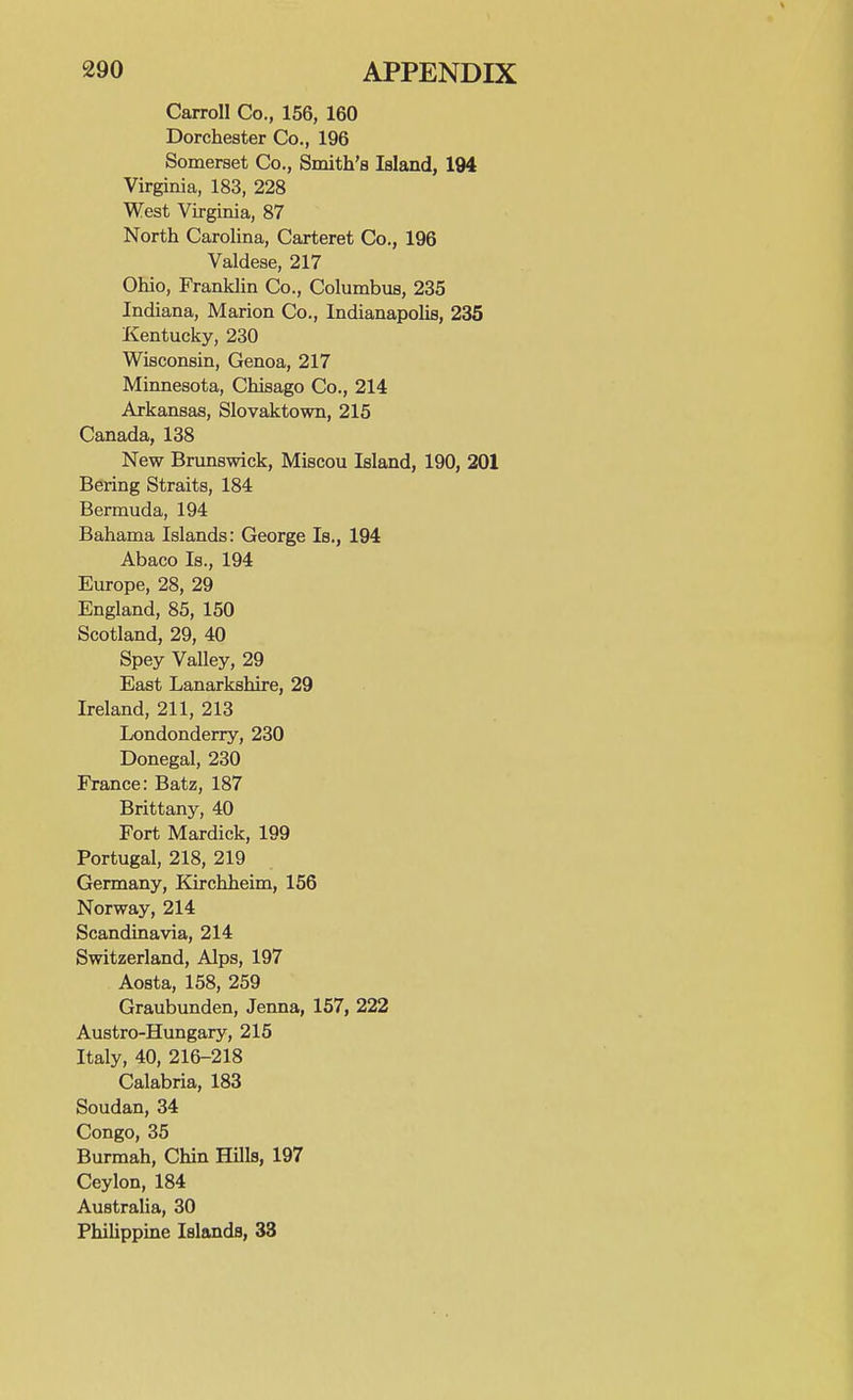 Carroll Co., 156, 160 Dorchester Co., 196 Somerset Co., Smith's Island, 194 Virginia, 183, 228 West Virginia, 87 North Carolina, Carteret Co., 196 Valdese, 217 Ohio, Franklin Co., Columbus, 235 Indiana, Marion Co., Indianapolis, 235 Kentucky, 230 Wisconsin, Genoa, 217 Minnesota, Chisago Co., 214 Arkansas, Slovaktown, 215 Canada, 138 New Brunswick, Miscou Island, 190, 201 Bering Straits, 184 Bermuda, 194 Bahama Islands: George Is., 194 Abaco Is., 194 Europe, 28, 29 England, 85, 150 Scotland, 29, 40 Spey Valley, 29 East Lanarkshire, 29 Ireland, 211, 213 Londonderry, 230 Donegal, 230 France: Batz, 187 Brittany, 40 Fort Mardick, 199 Portugal, 218, 219 Germany, Kirchheim, 156 Norway, 214 Scandinavia, 214 Switzerland, Alps, 197 Aosta, 158, 259 Graubunden, Jenna, 157, 222 Austro-Hungary, 215 Italy, 40, 216-218 Calabria, 183 Soudan, 34 Congo, 35 Burmah, Chin Hills, 197 Ceylon, 184 Australia, 30 Philippine Islands, 33