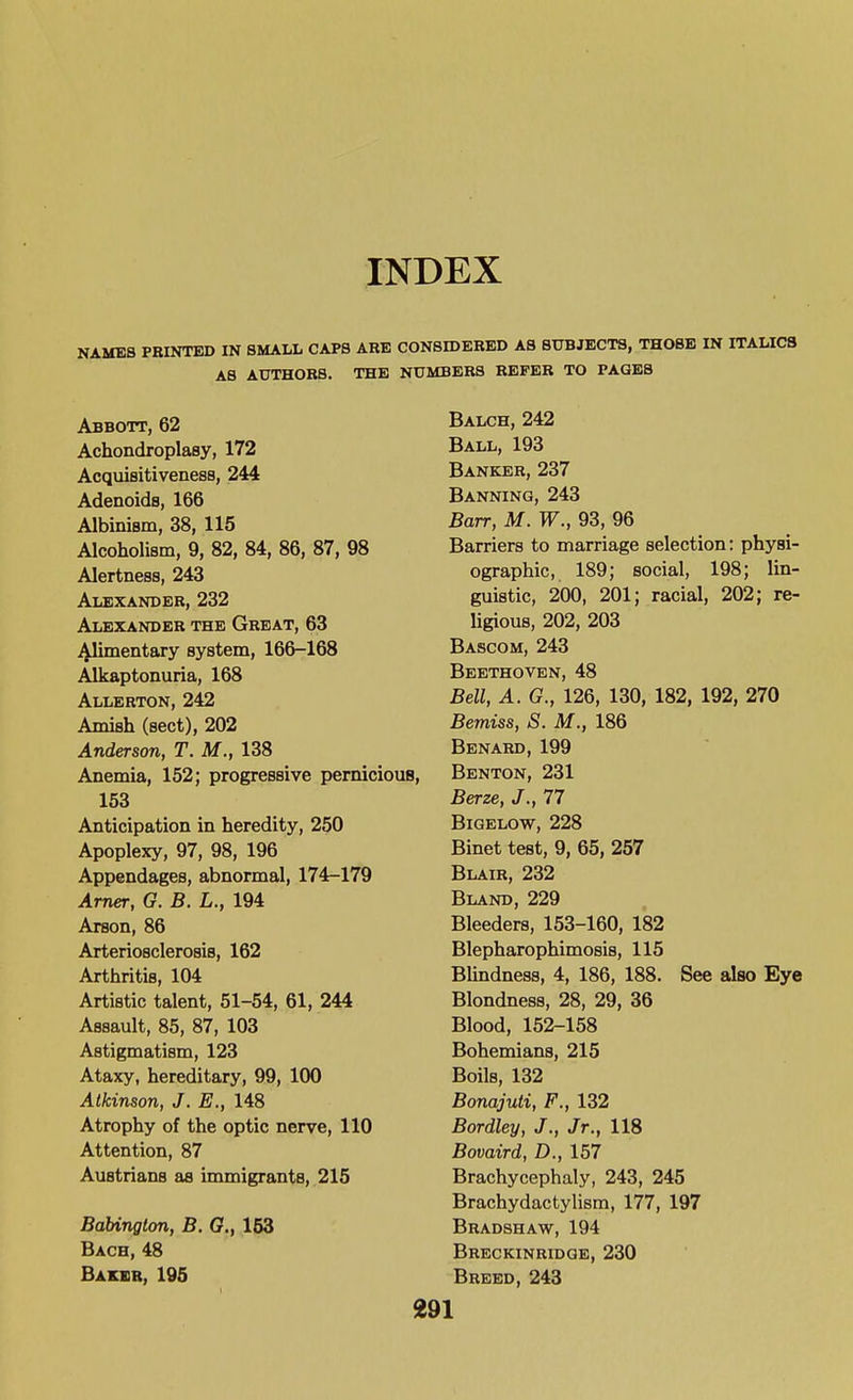 INDEX NAMES PBINTBD IN SMALL CAPS ARE CONSIDERED AS SUBJECTS, THOSE IN ITALICS AS AUTHORS. THE NUMBERS REFER TO PAGES Abbott, 62 Achondroplasy, 172 Acquisitiveness, 244 Adenoids, 166 Albinism, 38, 115 Alcoholism, 9, 82, 84, 86, 87, 98 Alertness, 243 Alexander, 232 Alexander the Great, 63 Alimentary system, 166-168 Alkaptonuria, 168 Allerton, 242 Amish (sect), 202 Anderson, T. M., 138 Anemia, 152; progressive pernicious, 153 Anticipation in heredity, 250 Apoplexy, 97, 98, 196 Appendages, abnormal, 174-179 Arner, G. B. L., 194 Arson, 86 Arteriosclerosis, 162 Arthritis, 104 Artistic talent, 51-54, 61, 244 Assault, 85, 87, 103 Astigmatism, 123 Ataxy, hereditary, 99, 100 Atkinson, J. E., 148 Atrophy of the optic nerve, 110 Attention, 87 Austrians as immigrants, 215 Babington, B. G., 153 Bach,48 Bakbb, 195 Balch,242 Ball, 193 Banker, 237 Banning, 243 Barr, M. W., 93, 96 Barriers to marriage selection: physi- ographic, 189; social, 198; lin- guistic, 200, 201; racial, 202; re- ligious, 202, 203 Bascom, 243 Beethoven, 48 Bell, A. G., 126, 130, 182, 192, 270 Bemiss, S. M., 186 Benard, 199 Benton, 231 Berze, J., 77 Bigelow, 228 Binet test, 9, 65, 257 Blair, 232 Bland, 229 Bleeders, 153-160, 182 Blepharophimosis, 115 BUndness, 4, 186, 188. See also Eye Blondness, 28, 29, 36 Blood, 152-158 Bohemians, 215 Boils, 132 Bonajuti, F., 132 Bordley, J., Jr., 118 Bovaird, D., 157 Brachycephaly, 243, 245 Brachydactylism, 177, 197 Bradshaw, 194 Breckinridge, 230 Breed, 243