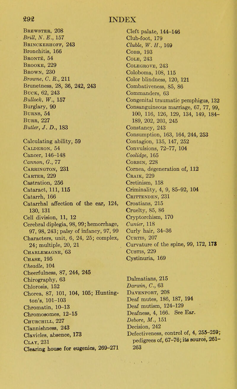 Brewster, 208 Bnll, N. E., 157 Brinckerhofp, 243 Bronchitis, 166 Bronte, 54 Brooke, 229 Brown, 230 Browne, C. R., 211 Brunetness, 28, 36, 242, 243 Buck, 62, 243 Bullock, W., 157 Burglary, 90 Burns, 54 Burr, 227 Butler, J. D., 183 Calculating ability, 59 Calderon, 54 Cancer, 146-148 Cannon, G., 77 Carrington, 231 Carter, 229 Castration, 256 Cataract, 111, 115 Catarrh, 166 Catarrhal affection of the ear, 124, 130, 131 Cell division, 11, 12 Cerebral diplegia, 98, 99; hemorrhage, 97, 98, 243; palsy of infancy, 97, 99 Characters, unit, 6, 24, 25; complex, 24; multiple, 20, 21 Charlemagne, 63 Chase, 195 Cheadle, 104 Cheerfulness, 87, 244, 245 Chirography, 63 Chlorosis, 152 Chorea. 87, 101, 104, 105; Hunting- ton's, 101-103 Chromatin, 10-13 Chromosomes, 12-15 Churchill, 227 Clannishness, 243 Clavicles, absence, 173 Clat, 231 Clearing house for eugenics, 269-271 Cleft palate, 144^146 Club-foot, 179 Cluble, W. H., 169 Cobb, 193 Cole, 243 Colbgrove, 243 Coloboma, 108, 115 Color blindness, 120, 121 Combativeness, 85, 86 Commanders, 63 Congenital traumatic pemphigus, 132 Consanguineous marriage, 67, 77, 99, 100, 116, 126, 129, 134, 149, 184- 189, 202, 203, 245 Constancy, 243 Consumption, 163, 164, 244, 253 Contagion, 135, 147, 252 Convulsions, 72-77, 104 Coolidge, 165 CORBIN, 228 Cornea, degeneration of, 112 Craik, 229 Cretinism, 158 Criminality, 4, 9, 85-92, 104 Crittenden, 231 Croatians, 215 Cruelty, 85, 86 Cryptorchism, 170 Cunier, 118 Curly hair, 34-36 Curtis, 207 Curvature of the spine, 99, 172, 17J CusTis, 229 Cystinuria, 169 Dalmatians, 215 Darwin, C, 63 Davenport, 208 Deaf mutes, 186, 187, 194 Deaf mutism, 124-129 Deafness, 4, 166. See Ear. Debore, M., 151 Decision, 242 Defectiveness, control of, 4, 255-259; pedigrees of, 67-76; its source, 261- 263