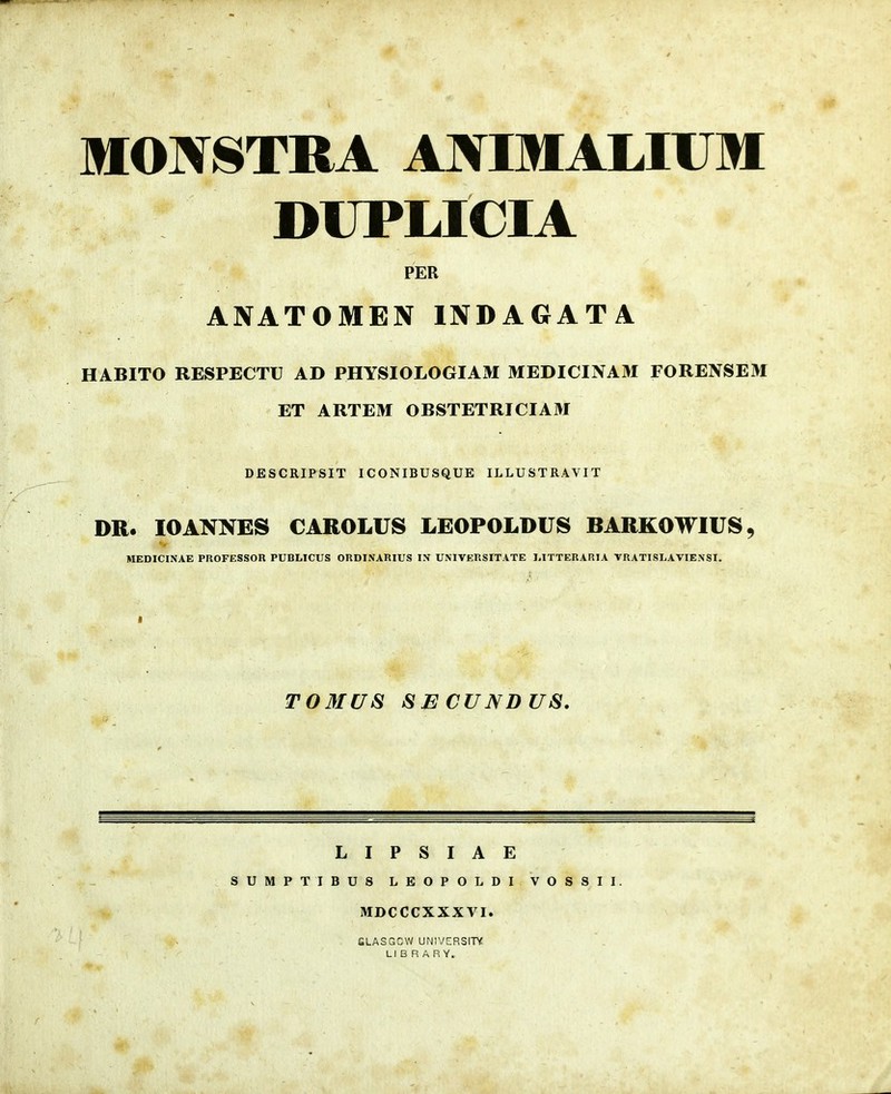 IfONSTRA ANIMAMUII DUPLICIA PER ANATOMEN INDAGATA HABITO RESPECTU AD PHYSIOLOGIAM MEDICINAM FORENSEM ET ARTEM OBSTETRICIAM DESCRIPSIT ICONIBUSQUE ILLUSTRAVIT DR. lOANNES CAROLUS LEOPOLDUS BARKOWIUS, MEDICINAE PROFESSOR PUBI,ICUS ORDINARIUS IN UNIVERSITATE MTTERARIA VRATISLAVIENSI. TOMUS SECUNDUS. L I P S I A E SUMPTIBU8 LEOPOLDI VOSSII. MDCCCXXXVI. CLASGCW UNIVERSITV Ll B R A R Y.