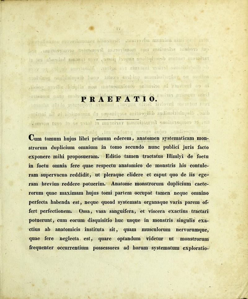 PRAEFATIO. Cum tomum hujus libri primum ederem, anatomen systematicam mon- strorum duplicium omnium in tomo secundo nunc publici juris facto exponere mihi proposueram. Editio tamen tractatus Himlyi de foetu in foetu omnia fere quae respectu anatomico de monstris his contule- ram supervacua reddidit, ut pleraque elidere et caput quo de iis ege- ram brevius reddere potuerim. Anatome monstrorum duplicium caete- rorum quae maximam hujus tomi partem occupat tamen neque omnino perfecta habenda est, neque quoad systemata organaque varia parem of- fert perfectionem. Ossa^ vasa sanguifera, et viscera exactius tractari potuerunt, cum eorum disquisitio huc usque in monstris singulis exa- ctius ab anatomicis instituta sit, quam musculorum nervorumque, quae fere neglecta est, quare optandum videtur ut monstrorum frequenter occurrentium possessores ad horum systematum exploratio-