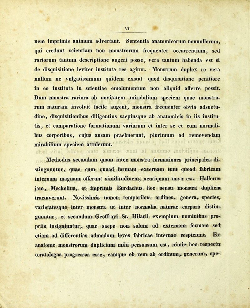 nem imprimis animum advertant. Sententia anatomicorum nonnuUorum, qui credunt scientiam non monstrorum frequenter occurrentium, sed rariorum tantum descriptione augeri posse, vera tantum habenda est si de disquisitione leviter instituta res agitur. Monstrum duplex re vera nullum ne vulgatissimum quidem exstat quod disquisitione penitiore in eo instituta in scientiae emolumentum non aliquid afFerre possit. Dum monstra rariora ob novijtatem mirabilium speciem quae monstro- rum naturam involvit facile augent, monstra frequenter obvia adsuetu- dine, disquisitionibus diligentius saepiusque ab anatomicis in iis institu- tis, et comparatione formationum variarum et inter se et cum normali- bus corporibus, cujus ansam praebuerunt^ plurimum ad removendam mirabilium speciem attulerunt. JVTethodus secundum quam inten n^onstra fQrmfttiones principales di- stinguuntur, quae cum quoad. forraam externam tumi quoad fabricam internam magnamj ofFeruut similitudinem^ neutiquam nova est. Hallerus jam, Meckelius,, et imppmis BurdachuSc hoc sensuL monstra duplicia tractaverunt. Novissimis tamen temporibus ordines, genera, species, varietatesque inter monstra ut inter nornialia naturae corpora distin- guuntui*, et secundum GeofFroyi St. Hilarii exemplum nominihus pro^ priis insigniuntur, quae saepe non solum ad externam formant sed; etiam ad difFerentias admodum leves fabricae internae respiciunt. Ex anatome monstrorum duplicium mihi persuasum est, nimie hoc respectir teratologos progressos, esse, eamque ob rem ab ordinumi,. generum^ spe^