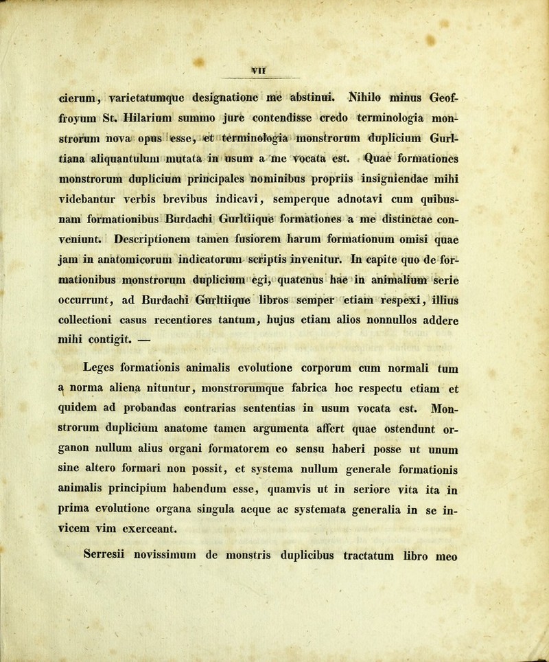 cierum, varietatumque designatione me abstinui. Nihilo minus Geof- froyum St, Hilarium summo jure contendisse credo terminologia mon- strorum nova opus esse, terminologia monstrorum duplicium Gurl- tiana aliquantulum mutata in usum a me vocata est. Quae formationes monstrorum duplicium principales nominibus propriis insigniendae mihi videbantur verbis brevibus indicavi, semperque adnotavi cum quibus- nam formationibus Burdachi Gurltiique formationes a me distinctae con- veniunt. Descriptionem tamen fusiorem harum formationum omisi quae jam in anatomicorum indicatorum scriptis invenitur. In capite quo de for- mationibus monstrorum duplicium egi, quatenus hae in animalium serie occurrunt, ad Burdachi Gurltiique libros semper etiam respexi^ illius coUectioni casus recentiores tantum^ hujus etiam alios nonnullos addere mihi contigit. — Leges formationis animalis cvolutione corporum cum normali tum £^ norma aliena nituntur^ monstrorumque fabrica hoc respectu etiam et quidem ad probandas contrarias sententias in usum vocata est. Mon- strorum duplicium anatome tamen argumenta afFert quae ostendunt or- ganon nullum alius organi formatorem eo sensu haberi posse ut unum sine altero formari non possit, et systema nuUum generale formationis animalis principium habendum esse, quamvis ut in seriore vita ita in prima evolutione organa singula aeque ac systemata generalia in se in- vicem vim exerceant. Serresii novissimum de monstris duplicibus tractatum libro meo