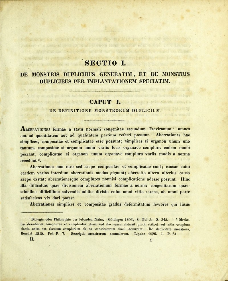 SECTIO I. DE MONSTRIS DUPLICIBUS GENERATIM, ET DE MONSTRIS DUPLICIBUS PER IMPLANTATIONEM SPECIATIM. CAPUT I. DE DEFINITIONE MONSTRORUM DUPLICIUM. AberratioNES formae a statu normali congenitae secundum Treviranum * omnes aut ad quantitatem aut ad qualitatem partium referri possunt. Aberrationes hae simplices, compositae et complicatae esse possunt; simplices si organon unum uno tantum, compositae si organon unum variis locis organave complura eodem modo peccant, complicatae si organon unum organave complura variis modis a norma recedunt Aberrationes non raro sed saepe compositae et complicatae sunt; causae enim eaedem varios interdum aberrationis modos gignunt; aberratio altera alterius causa saepc exstat; aberrationesque complures nonnisi complicatione adesse possunt. Hinc illa difficultas quae divisionem aberrationum formae a norma congenitarum quae- stionibus difficillime solvendis addit; divisio cnim omni vitio carens, ab omni parte satisfaciens vix dari potest. Aberrationes simplices et compositae gradus deformitatum leviores qui lusu» • Biologie oder Philosophie der lebenden Natur. Gottingen 1803, 8. Bd. 3. S. 245. ' Mecke- lius deviationes compositas et complicatas etiam sed alio sensu distinxit prout scilicet aut vitia complura clasiis unius aut classium complurium ab eo constitutarum simul cccurrunt. De duplicitate monstrosa, Berolini 1815. Fol. P. 7. Descriptio monstrorum normullorum. Lipsiae 1826. 4. P. 61.