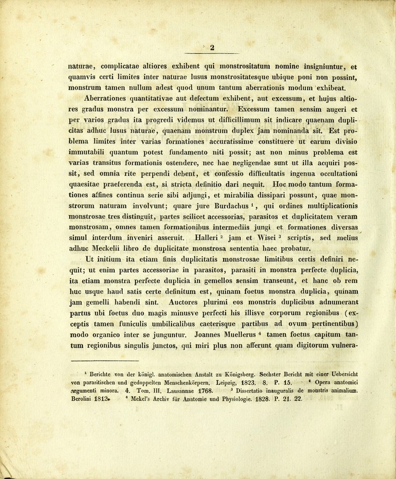 naturae, complicatae altiores exhibent qui monstrositatum nomine insigniuntur, et quamvis certi limites inter naturae lusus monstrositatesque ubique poni non possint, monstrum tamen nullum adest quod unum tantum aberrationis modum exhibeat. Aberrationes quantitativae aut defectum exhibent, aut excessum, et hujus altio- res gradus monstra per excessum nominantur. Excessum tamen sensim augeri et per varios gradus ita progredi videmus ut difficillimum sit indicare quaenam dupli- citas adhuc iusus naturae, quaenam monstrum duplex jam nominanda sit. Est pro- blema limites inter varias formationes accuratissime constituere ut earum divisio immutabili quantum potest fundamento niti possit; ast non minus problema est varias transitus formationis ostendere, nec hae negligendae sunt ut illa acquiri pos- sit, sed omnia rite perpendi debent, et confessio difficultatis ingenua occultationi quaesitae praeferenda est, si stricta definitio dari nequit. Hoc modo tantum forma- tiones affines continua serie sibi adjungi, et mirabilia dissipari possunt, quae mon- strorum naturam involvunt; quare jure Burdachus ^, qui ordines multiplicationis monstrosae tres distinguit, partes scilicet accessorias, parasitos et duplicitatem verara monstrosam, omnes tamen formationibus intermediis jungi et formationes diversas simul interdum inveniri asseruit. Halleri ^ jam et Wisei ^ scriptis, sed melius adhuc Meckelii libro de duplicitate monstrosa sententia haec probatur. Ut initium ita etiam finis duplicitatis monstrosae limitibus certis definiri ne- quit; ut enim partes accessoriae in parasitos, parasiti in monstra perfecte duplicia, ita etiam monstra perfecte duplicia in gemellos sensim transeunt, et hanc ob rem huc usque haud satis certe definitum est, quinam foetus monstra duplicia, quinam jam gemelli habendi sint. Auctores plurimi eos monstris duplicibus adnumerant partus ubi foetus duo magis minusve perfecti his illisve corporum regionibus (ex- ceptis tamen funiculis umbilicalibus caeterisque partibus ad ovum pertinentibus) modo organico inter se junguntur. Joannes Muellerus * tamen foetus capitum tan- tum regionibus singulis junctos, qui miri plus non afferunt quam digitorum vulnera- * Berichte von der konigl. anatomischen Anstalt zu Konigsberg. Sechster Bericht niit einer Uebersicht von parasitischen und gedoppelten Menschenkorpern. Leipzig, 1823. 8. P. 15, ~ * Opcra anatomici argumenti minora. 4. Tom. III. Lausannae 1768. ^ Dissertatio inauguralis de monstris animalium, Berolini 1812» * Mekel's Archiv fiir Anatomie und Physiologie. 1828. P. 21. 22.