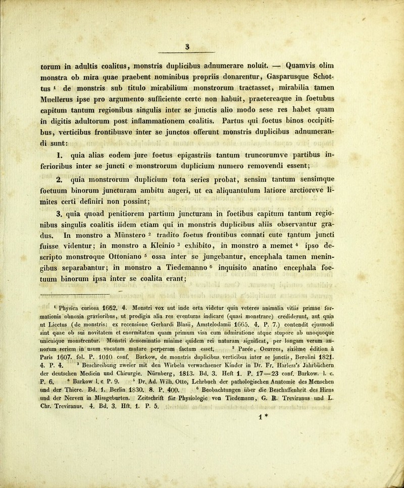 torum in adultis coalitus, monstris duplicibus adnumerare noluit. — Quamvis olim monstra ob mira quae praebent nominibus propriis donarentur, Gasparusque Schot- tus ^ de monstris sub titulo mirabilium monstrorum tractasset, mirabilia tamen Muellerus ipse pro argumento sufficiente certe non habuit, praetereaque in foetubus capitum tantum regionibus singulis inter se junctis alio modo sese res habet quam in digitis adultorum post inflammationem coalitis. Partus qui foctus binos occipiti- bus, verticibus frontibusve inter se junctos offerunt monstris duplicibus adnumeran- di sunt: 1. quia alias eodem jure foetus epigastriis tantum truncorumve partibus in- ferioribus inter se juncti e monstrorum duplicium numero removendi essent; 2. quia monstrorum duplicium tota series probat, sensim tantum sensimque foetuum binorum juncturam ambitu augeri, ut ea aliquantulum latiore arctioreve li- mites certi definiri non possint; 3. quia quoad penitiorem partium juncturam in foetibus capitum tantum regio- nibus singulis coalitis iidem etiam qui in monstris duplicibiis aliis observantur gra- dus. In monstro a Miinstero 2 tradito foetus frontibus connati cute tantum juncti fuisse videntur; in monstro a Kleinio ^ exhibito, in monstro a memet * ipso de- scripto monstroque Ottoniano ^ ossa inter se jungebantur, encephala tamen menin- gibus separabantur; in monstro a Tiedemanno ^ inquisito anatino encephala foe- tuum binorum ipsa inter se coalita erant; ' Physica curiosa 1662, 4. Monstri vox aut inde orta videtur quia veteres animaila vitiis primae for- mationis obnoxia gravioribus, ut prodigia alia res eventuras indicare (quasi monstrare) crediderunt, ant quia nt Licetus (de monstris: ex recensione Gerhardi Blasii, Arastelodamii 1605. 4. P. 7.) contendlt ejusmodi sint quae ob sui novitatem et enormitatem quam prlmum vlsa cum admlratlone atque stupore ab unoquoque unlcuique raonstrentur. Monstri denoralnatio minime quidem rei naturam significat, per longam verum an- iiorum seriera in nsura vocatara mutare perperam factum esset. ' Par^e, Oeuvres, sixieme edition a Paris 1607. fol. P. 1010 conf, Barkow, de monstrls dupliclbus verticlbus inter se junctis, Berollni 1821. 4. P. 4. ' Beschreibnng zweier mlt den Wlrbeln verwachsener Klnder in Dr. Fr. Harless's Jahrbiichern der deutschen Medlcln und Chirurgie. Niirnberg, 1813. Bd. 3. Heft 1. P. 17 — 23 conf. Barkow. 1. c. P. 6. * Barkow 1. c P. 9. ^ Dr. Ad. Wilh. Otto, Lehrbuch der pathologischen Anatomie des Menschen und dcr Thiere. Bd. 1. Berlin 1830. 8. P. 400. ^ Beobachtungen iiber die BeschafFenheit dcs Hirns und der Nerven in Missgeburten. Zeitschrift fiir Physiologie von Tledemann, G. K. Treviranus und L. Chr. Treviranus, 4. Bd. 3. Hft. 1. P. 5. 1*