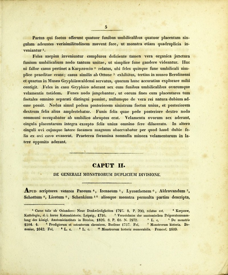 Partus qui foetus offerunt quatuor funibus umbilicalibus quatuor placentam sin- gulam adeuntes verisimilitudinem movent fore, ut monstra etiam quadruplicia in- veniantur^. Feles saepius inveniuntur complures deficiente tamen vera organica junctura funium umbilicalium nodo tantum unitae, ut simplice fune gaudere videantur. IIuc ni fallor casus pertinet a Karpzowio ^ relatus, ubi feles quinque fune umbilicali sim- plice praeditae erant; casus similis ab Ottone ^ exhibitus, tertius in museo Berolinensi et quartus in Museo Gryphiiswaldensi servatus, quorum Iiunc accuratius explorare mihi contigit. Feles in casu Gryphico aderant sex cum funibus umbilicalibus ovorumque velamentis totidem. Funes nodo jungebantur, ut eorum fines cum placentares tum foetalcs omnino separati distingui possint, nullumque de vera rei natura dubium ad- esse possit. Nodus simul pedem posteriorem sinistrum foetus unius, et posteriorem dextrum felis alius amplectebatur. Funis felis quae pede posteriore dextro nodo communi occupabatur ab umbilico abruptus erat. Velamenta ovorum sex aderant, cingula placentarum integra excepto felis unius omnino fere dilacerato. In altero cinguli ovi cujusque latcre foramen magnum observabatur per quod haud dubie fe- lis ex ovi cavo evaserat. Praeterea foramina nonnulla minora velamentorum in la- tere opposito aderant. CAPUT 11. DE GENERALI MONSTRORUM DUPLICIUM DIVISIONE. Apud scriptores veteres Pareum *, Irenaeum ^, Lycosthenem ^, Aldrovandum Schottum Licetum ^, Schenkium^ aliosque monstra permulta partim descripta, Casus talis ab Osiandero: Neue Denkwiirdigkeiten 1797. 8. P. 200, relatus est. * Karpzow, Kattologia, d. i. kurze Katzenhistorle. Leipzig, 1716. ^ Verzeichniss der anatomischen Praparatensamm- lung des konigl. Anatomieinstituts in Breslau. 1826. 8. P. 68. N. 2972. * L. c. * De monstris 1584. 4. ® Prodigiorum et ostentorum chronicon. Basileae 1757. Fol. ' Monstrorum historia. Bo- noniae, 1642. Fol. • L. c.  L. c. * Monstronim historia raemorabilis. Francof. 1609.