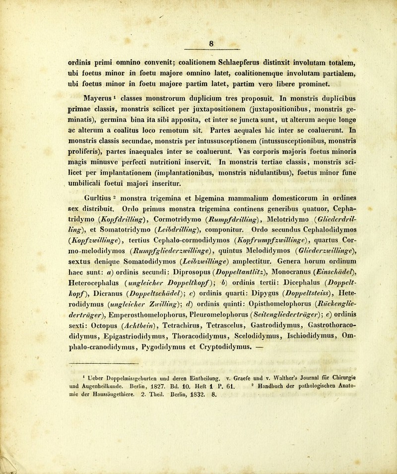I ■' ■ ■ - / 6 ordinis primi omnino convenit; coalitionem Schlaepferus distinxit involutam totalem, ubi foetus minor in foetu majore omnino latet, coalitionemque involutam partialem, ubi foetus minor in foetu majore partim latet, partim vero libere prominet. Mayerus ^ classes monstrorum duplicium tres proposuit. In monstris duplicibus primae classis, monstris scilicet per juxtapositionem (juxtapositionibus, monstris ge- minatis), germina bina ita sibi apposita, et inter se juncta sunt, ut alterum aeque longe ac alterum a coalitus loco remotum sit. Partes aequales hic inter se coaluerunt In monstris classis secundae, monstris per intussusceptionem (intussusceptionibus, monstris proliferis), partes inaequales inter se coaluerunt. Vas corporis majoris foetus minoris magis minusve perfecti nutritioni inservit. In monstris tertiae classis, monstris sci- licet per implantationem (implantationibus, monstris nidulantibus), foetus minor fune umbilicali foetui majori inseritur. Gurltius 2 monstra trigemina et bigemina mammalium domesticorum in ordines sex distribuit. Ordo primus monstra trigemina continens generibus quatuor, Cepha- tridymo [Kopfdrillmg), Cormotridymo {RumpfdrtlUng) ^ Melotridymo {Gliederdril- ling), et Somatotridymo {Leibdrilling), componitur, Ordo secundus Cephalodid^^mos {Kopfzwillinge), tertius Cephalo-cormodidymos [Kopfrumpfzwillinge), quartus Cor- mo-melodidymos [Rumpfgliederzwillinge), quintus Melodidymos {Gliederzivillinge), sextus denique Somatodidymos {Leibzwillinge) amplectitur. Genera horum ordinum haec sunt: a) ordinis secundi: Y)'n^TO%o^m {Doppeltantlitz), Monocranus {Einsc/iddel), HeterocephaUis (ungleicher Doppeltkopf)] b) ordinis tertii: Dicephalus {Doppelt- liopf), Dicranus {Doppeltschddel); c) ordinis quarti: Dipygus {Doppeltsteiss), Hete- rodidymus {ungleicher Zwilling); d) ordinis quinti: Opisthomelophorus {Ruchenglie- dertrdger), Emperosthomelopliorus, Pleuromelophorus {Seitengliedertrdger)', e) ordinis sexti: Octopus {Achtbein), Tetrachirus, Tetrascelus, Gastrodidymus, Gastrothoraco- didymus, Epigastriodidymus, Thoracodidymus, Scelodidymus, Ischiodidymus, Om- phalo-cranodidymus, Pygodidymus et Cryptodidymus. — ' Ueber Doppelmissgeburten und deren Eintheilung. v. Graefe und v. VValther's Journal fur Chirurgie und Augenheilkunde. Berlin, 1827. Bd. 10. Heft 1 P. 61. ^ Handbuch der pathologischen Anato-