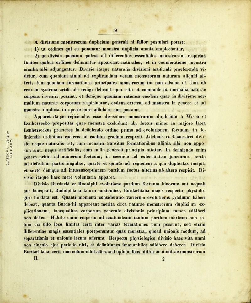 A divisione monstrorum duplicium generali ni fallor postulari potest: 1) ut ordines qui ea ponuntur monstra duplicia omnia aniplectantur, 2) ut divisio quantum potest ad dilferentias essentiales monstrorum respiciat, limites quibus ordines definiuntur appareant naturales, et in enumeratione monstra similia sibi adjungantur. Divisio itaque naturalis divisioni artiflciali praeferenda vi- detur, cum quoniam simul ad explicandam veram monstrorum naturam aliquid af- fert, tum quoniam formationes principales monstrorum tot non adsunt ut eam ob rem in systema artificiale redigi debeant quo cito et commode ut normalia naturae corpora inveniri possint, et denique quoniam rationes eaedem quae in divisione nor- malium naturae corporum respiciuntur, eodem extensu ad monstra in genere et ad monstra duplicia in specie jure adhiberi non possunt. Apparet itaque rejiciendas esse divisiones monstrorum duplicium a Wiseo et Lenhossecko propositas quae monstra excludunt ubi foetus minor in majore latet. Lenhosseckus praeterea in definiendo ordine primo ad evolutionem foetuum, in de- finiendis ordinibus caeteris ad coalitus gradum respexit. Adelonis et Chaussieri divi- sio neque naturalis est, cum monstra transitus formationibus affinia sibi non appo- sita sint, neque artificialis, cum nullo generali principio nitatur. In definiendo enim genere primo ad numerum foetuum, in secundo ad extensitatem juncturae, tertio ad defectum partis singulae, quarto et quinfo ad regionem a qua duplicitas incipit, et sexto denique ad intussusceptionem partium foetus alterius ab altero respicit. Di- visio itaque haec mere voluntaria apparet. Divisio Burdachi et Rudolphi evolutione partium foetuum binorum aut aequali aut inaequali, Rudolphiana tamen anatomico, Burdachiana magis respectu physiolo- gico fundata est. Quanti momenti consideratio variorum evolutionis graduum haberi debeat, quanta Burdarhi appareant merita circa naturae monstrorum duplicium ex- plicationem, inaequalitas corporum generale divisionis principium tamen adhiberi non debet. Habito enim respectu ad anatomicam tantum partium fabricam non so- lum vix ullo loco limites certi inter varias formationes poni possunt, sed etiam differentiae magis essentiales postponuntur quas monstra, quoad unionis modum, ad separationis et unionis locum offerunt. Respectu physiologico divisio haec vita omni non singula ejus periodo niti, et definitiones immutabiles adhibere deberet. Divisio Burdachiana certi non solum nihil affert sed opinionibus nititur anatomicae monstrorum n. 2
