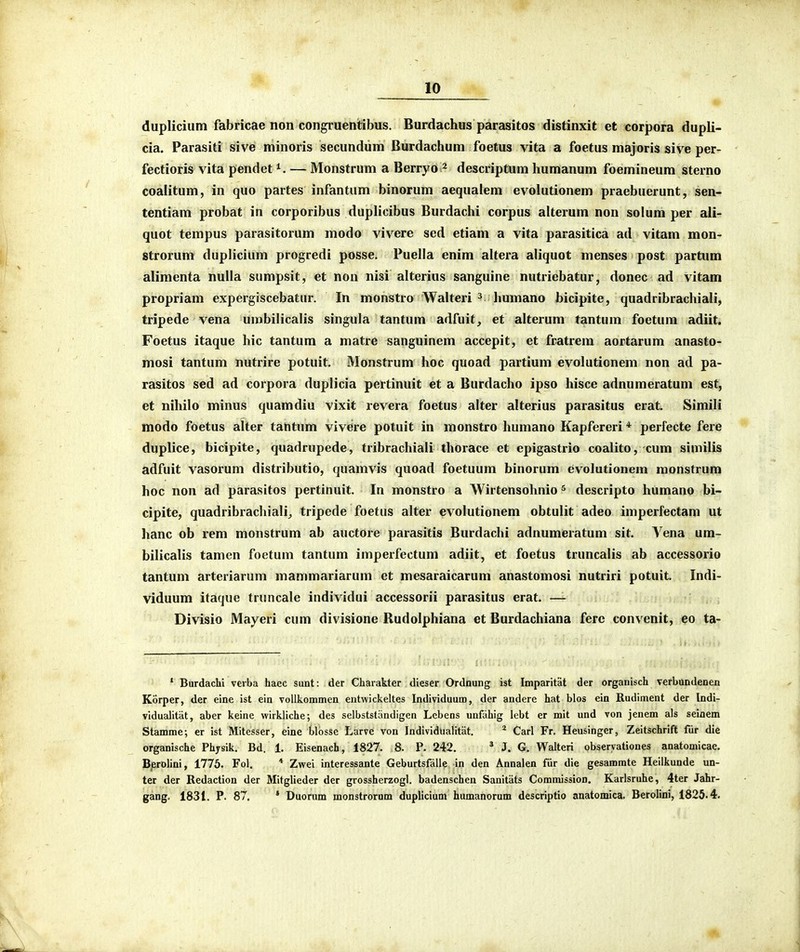 duplicium fabricae non congruentibus. Burdachus parasitos distinxit et corpora dupli- cia. Parasiti sive minoris secundum Burdachum foetus vita a foetus majoris sive per- fectioris vita pendet — Monstrum a Berryo ^ descriptum humanum foemineum sterno coaiitum, in quo partes infantum binorum aequalem evolutionem praebuerunt, sen- tentiam probat in corporibus duplicibus Burdachi corpus alterum non solum per ali- quot tempus parasitorum modo vivere sed etiam a vita parasitica ad vitam mon- strorum duplicium progredi posse. Puella enim altera aliquot menses post partum alimenta nulla sumpsit, et non nisi alterius sanguine nutriebatur, donec ad vitam propriam expergiscebatur. In monstro Walteri ^ humano bicipite, quadribrachiali, tripede vena umbilicalis singula tantum adfuit, et alterum tantum foetum adiit. Foetus itaque hic tantum a matre sanguinem accepit, et fratrem aortarum anasto- mosi tantum nutrire potuit. Monstrum hoc quoad partium evolutionem non ad pa- rasitos sed ad corpora duplicia pertinuit et a Burdacho ipso hisce adnumeratum est, et nihilo minus quamdiu vixit revera foetus alter alterius parasitus erat. Simili modo foetus alter tantum vivere potuit in monstro humano Kapfereri * perfecte fere duplice, bicipite, quadrupede, tribrachiali thorace et epigastrio coalito, cum similis adfuit vasorum distributio, quamvis quoad foetuum binorum evolutionem monstrum hoc non ad parasitos pertinuit. In monstro a Wirtensohnio ^ descripto humano bi- cipite, quadribrachiali^ tripede foetus alter evolutionem obtulit adeo imperfectam ut hanc ob rem monstrum ab auctore parasitis Burdachi adnumeratum sit. Vena um- bilicalis tamen foetum tantum imperfectum adiit, et foetus truncalis ab accessorio tantum arteriarum mammariarum et mesaraicarum anastomosi nutriri potuit. Indi- viduum itaque truncale individui accessorii parasitus erat. — Divisio Mayeri cum divisione Rudolphiana et Burdachiana ferc convenit, eo ta- ' Burdaclii vcrba haec sunt: der Charakter dieser Ordnung ist Imparitat der organisch verbundenen Korper, der eine ist ein voUkommen entwickeltes Individuum, der andere hat blos ein Rudiment der Indi- vidualitat, aber keine wirkliche; des selbststandigen Lebens unfahig lebt er mlt und von jenem als seinem Stamme; er ist Mitesser, eine blbsse Larve von Individualitat. * Carl Fr, Heusinger, Zeitschrift fiir die organische Physik. Bd. 1. Eisenach, 1827. 8. P. 242. ^ J. G. Walteri obseryationes anatomicae. Berolini, 1776. Fol. * Zwei interessante Geburtsfalie in den Annalen fiir die gesammte Heilkunde un- ter der Redaction der Mitglieder der grossherzogl. badenschen Sanitiits CommissioD. Karlsruhe, 4ter Jahr- gang. 1831. P. 87. * Duorum monstrornm duplicium humanorum descriptio anatomica. Berolini, 1825.4.