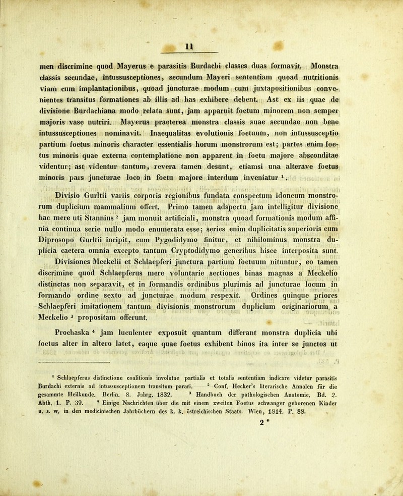 men discrimine quod Mayeriis e parasitis Burdachi classes duas formavjt. Monstra classis secundae, intussusceptiones, secundum Mayeri sententiam quoad nutritionis vicim cum implantationibus, quoad juncturae modum cum juxtapositionibus conve- nientes transitus formationes ab illis ad lias exhibere debent. Ast ex iis quae de divisione Burdachiana modo relata sunt, jam apparuit foetum minorem non semper majoris vase nutriri. Mayerus praeterea monstra classis suae secundae non bene intussusceptiones nominavit. Inaequalitas evolutionis foetuum, non intussusceptio partium foetus minoris character essentialis horum monstrorum est; partes enim foe- tus minoris quae externa contemplatione non apparent in foetu majore absconditae videntur; ast videntur tantum, revera tamen desunt, etiamsi una alterave foetus minoris pars juncturae loco in foetu majore interdum inveniatur *. itl) Divisio Gurltii variis corporis regionibus fundata conspectum idoneum monstro- rum duplicium mammalium offert. Primo tamen adspectu jam intelligitur divisionc hac mere uti Stannius ^ jam monuit artificiali, monstra quoad formationis modum affi- nia continua serie nullo modo enumerata esse; series enim duplicitatis superioris cum Diprosopo Gurltii incipit, cum Pygodidymo finitur, et nihilominus monstra du- plicia caetera omnia excepto tantum Cryptodidymo generibus hisce interposita sunt. Divisiones Meckelii et Schlaepferi junctura partium^ foetuum nituntur, eo tamen discrimine quod Schlaepferus mere voluntarie sectiones binas magnas a Meckelio distinctas non separavit, et in formandis ordinibus plurimis ad juncturae locum in formando ordine sexto ad juncturae modum respexit. Ordines quinque priores Schlaepferi imitationem tantum divisionis monstrorum duplicium originariorum, a Meckelio ^ propositam offerunt. Prochaska * jam luculenter exposuit quantum differant monstra duplicia ubi foctus alter in altero latet, eaque quae foetus exhibent binos ita inter se junctos ut ' Schlaepferus distinctione coalilionis involutae partialis et totalis sententiam indicare videtur pareisitis Burdachi externis ad intussusceptionem transitum parari. ^ Conf. Hecker's literarische Annalen fiir die gesammte Heilkunde. Berlin. S. Jahrg. 1832. * Handbuch der pathologischen Anatomie, Bd. 2. Abth. 1. P. 39. * Einige Nachrichten iiber die mit einem zvveitcn Foetus schwanger geborenen Kiuder u. s. w. in den raedicinischen Jahrbiicbern des k. k. ostreichischen Staats. Wien, 1814, P. 88. 2*