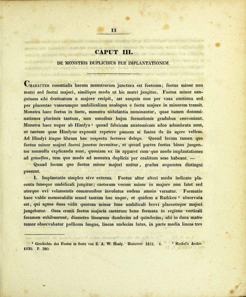CAPUT III. DE MONSTRIS DUPLICIBUS PER IMPLANTATIONEM. Character essentialis horum monstrorum junctura est foetuum; foetus minor non matri sed foetui majori, similique modo ut hic matri jungitur. Foetus minor san- guinem sibi destinatum a majore recipit, ast sanguis non per vasa continua sed per placentae vasorumque umbilicalium analogon e foetu majore in minorem transit. Monstra haec foetus in foetu, monstra nidulantia nominantur, quae tamen denomi- nationes plurimis tantum, non omnibus hujus formationis gradubus conveniunt. Monstra haec nuper ab Himlyo ^ quoad fabricam anatomicam adeo adumbrata sunt, ut tantum quae Himlyus exposuit repetere possem si fusius de iis agere vellem. Ad Himlyi itaque librum hoc respectu lectores delego. Quoad locum tamen quo foetus minor majori foetui junctus invenitur, et quoad partes foetus binos jungen- tes nonnulla explicanda sunt, quoniam ex iis apparet cum^^juo modo implantationes ad gemellos, tum quo modo ad monstra duplicia per coalitum sese habeant. — Quoad locum quo foetus minor majori unitur, gradus sequentes distingui possunt. 1. Implantatio simplex sive externa. Foetus alter alteri modo indicato pla- centa funeque umbilicali jungitur; caeterum verum minor in majore non latet sed uterque ovi velamentis communibus involutus eodem amnio versatur. Formatio haec valde memorabilis semel tantum huc usque, et quidem a Rathkeo - observata est, qui agnos duos vidit quorum minor fune umbilicali brevi placentaque majori jungebatur. Ossa cranii foetus majoris caeterum bene formata in regione verticali foramen exhibuerunt, diametro linearum duodecim ad quindecim, ubi in dura matre tumor observabatur pollicem longus, lineas undecim latus, in parte media lineas tres * Geschichte des Foetus ia foetu von E. A. W. Himly. Hannover 1831. 4. * Meckers Archiv. 183a P. 380.