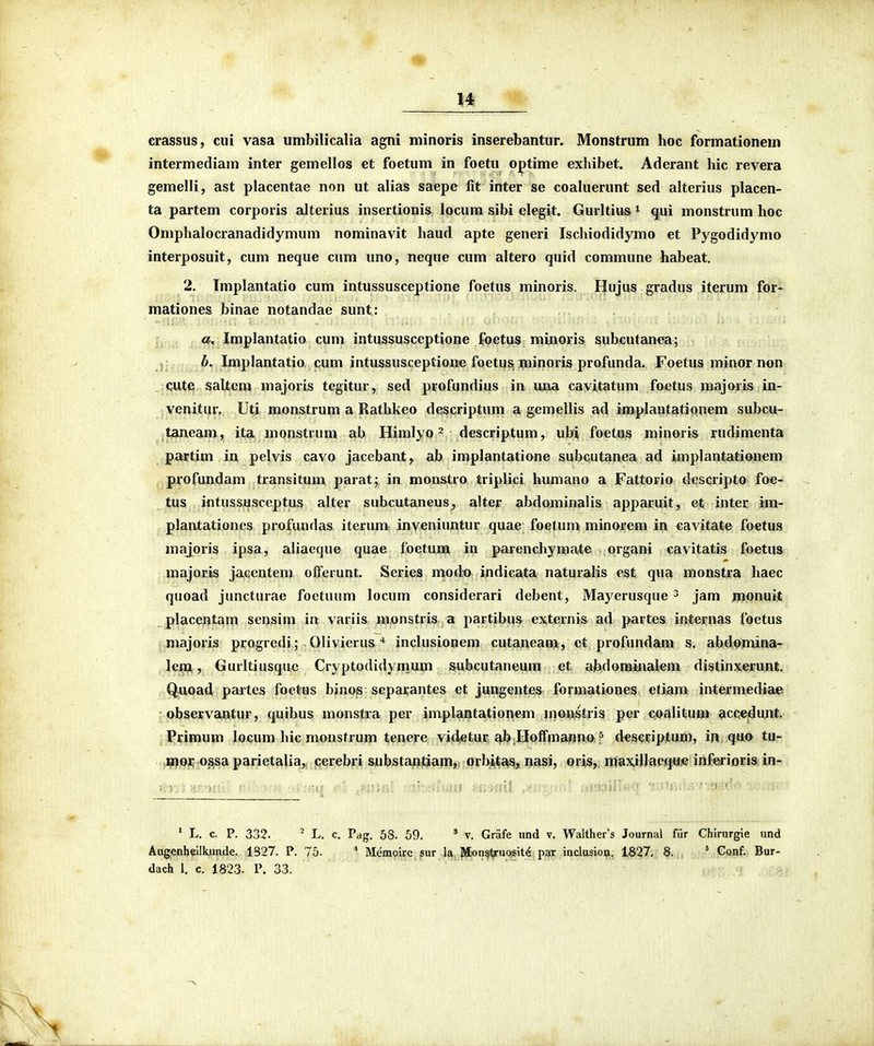 crassus, ciii vasa umbilicalia agni minoris inserebantur. Monstrum hoc formationem intermediam inter gemellos et foetum in foetu optime exliibet. Aderant hic revera gemelli, ast placentae non ut alias saepe fit inter se coaluerunt sed alterius placen- ta partem corporis alterius insertionis locum sibi elegit. Gurltius ^ qui monstrum hoc Omphalocranadidymum nominavit haud apte generi Ischiodidymo et Pygodidymo interposuit, cum neque cum uno, neque cum altero quid commune habeat, 2. Tmplantatio cum intussusceptione foetus minoris. Hujus gradus iterum for- mationes binae notandae sunt: a. Jmplantatio cum intussusceptione foetus minoris subcutanea; , 6. Implantatio cum intussusceptione foetus minoris profunda. Foetus minor non :qut€! saltem majoris tegitur, sed profundius in mxa cavitatum foctus majoris in- vqnitur. Uti mon&trum a Rathkeo descriptum a gemellis ad implantationem subcu- taneam, ita monstrum ab Himlyo ^ descriptum, ubi foetus minoris rudimenta partim in pelvis cavo jacebant, ab implantatione subcutanea ad implantationem profundam transitum parat; in monstro triplici humano a Fattorio descripto foe- tus ifltussusccptus alter subcutaneus, alter abdominalis apparuit, et inter im- plantationcs profundas iterum inveniuntur quae foetum minorem in cavitate foetus majoris ipsa, aliaeque quae foetum in parenchymate organi cavitatis foetus majoris jaccntem offerunt. Series modo indicata naturalis est qua monstra haec quoad juncturae foctuum locum considerari debent, Mayerusque ^ jam monuit placentam sensim ia variis monstris a partibus externis ad partes internas foetus majoris progredi; Olivierus * inclusionem cutaneam, ct profundam s. abdomina- lem, Gurltiusquc Cryptodidym.um subcutaneum et abdominalem distinxerunt. Quoad paites foetus binos separantes et jungentes formationes etiam intermediae observantur, quibus monstra per iniplantationem monstris per coalitUBi accedujit. Primum locum hic monstrum tenere vid^tur ab.HoIfmanno ^ descriptum, in quo tu- cnor ossa parietalia,, cerebri substantiam, orbitc^s, nasi, oris, maxiUacqu© inferioris in- ' L. c. P. 332. - L. c. Pag, 58. 59. * v, Griife und v, Walther's Journal fiir Chirurgie und Aug€nheilbmde, 1S27. P, 75. * Memoire sur la Mon^tj-uosit^ par inclusion, 1827, 8. ' Conf, Bur- dach 1. c, 1823, P. 33,