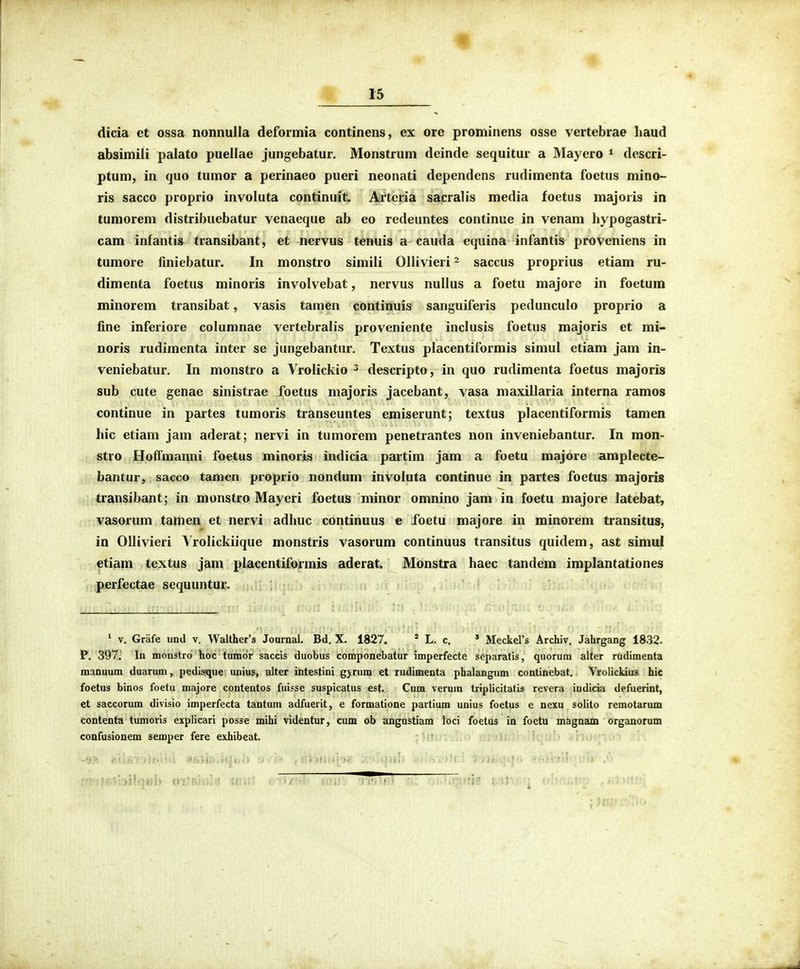 dicia et ossa nonnulla deformia continens, ex ore prominens osse vertebrae haud absimili palato puellae jungebatur. Monstrum deinde sequitur a Mayero * descri- ptum, in (juo tumor a perinaeo pueri neonati dependens rudimenta foetus mino- ris sacco proprio involuta continuit. Arteria sacralis media foetus majoris in tumorem distribuebatur venaeque ab eo redeuntes continue in venam hypogastri- cam infantis transibant, et nervus tenuis a cauda equina infantis proveniens in tumore finiebatur. In monstro simili Ollivieri - saccus proprius etiam ru- dimenta foetus minoris involvebat, nervus nullus a foetu majore in foetum minorem transibat, vasis tamen continuis sanguiferis pedunculo proprio a fine inferiore columnae vertebralis proveniente inclusis foetus majoris et mi- noris rudimenta inter se jungebantur. Textus placentiformis simul etiam jam in- veniebatur. In monstro a Vrolickio ^ descripto, in quo rudimenta foetus majoris sub cute genae sinistrae foetus majoris jacebant, vasa maxillaria interna ramos continue in partes tumoris transeuntes emiserunt; textus placentiformis tamen hic etiam jam aderat; nervi in tumorem penetrantes non inveniebantur. In mon- stro Hoffmanni foetus minoris indicia partim jam a foetu majore amplecte- bantur, sacco tamen proprio nondum involuta continue in partes foetus majoris transibant; in monstro Mayeri foetus minor omnino jam in foetu majore latebat, vasorum tamen et nervi adhuc continuus e foetu majore in minorem transitus, in Ollivieri Vrolickiique monstris vasorum continuus transitus quidem, ast simul etiam textus jam placentiformis aderat. Monstra haec tandem implantationes perfectae scquuntur. » V. Grafe und v. Walther'3 Joarnal. Bd. X. 1827. ' L. c. » Meckers Archiv. Jahrgang 1832. P. 397. In monstro hoc tamor saccis duobus componebatur imperfecte separatis, quorum alter rudimenta manaum duarum, pedisque unius, alter ititestini gjrum et rudimenta phalangum continebat. Vrolickius hic foetus binos foetu majore contentos fuisse suspicatus est Cum veruin triplicitatis revera indicia defuerint, et saccorum divisio imperfecta tantum adfuerit, e formatione partium unius foetus e nexu solito remotarum contenta tumoris explicari posse mihi videntur, cum ob angustiam loci foetus in foetu magnam organorum confusionem semper fere exhibeat.