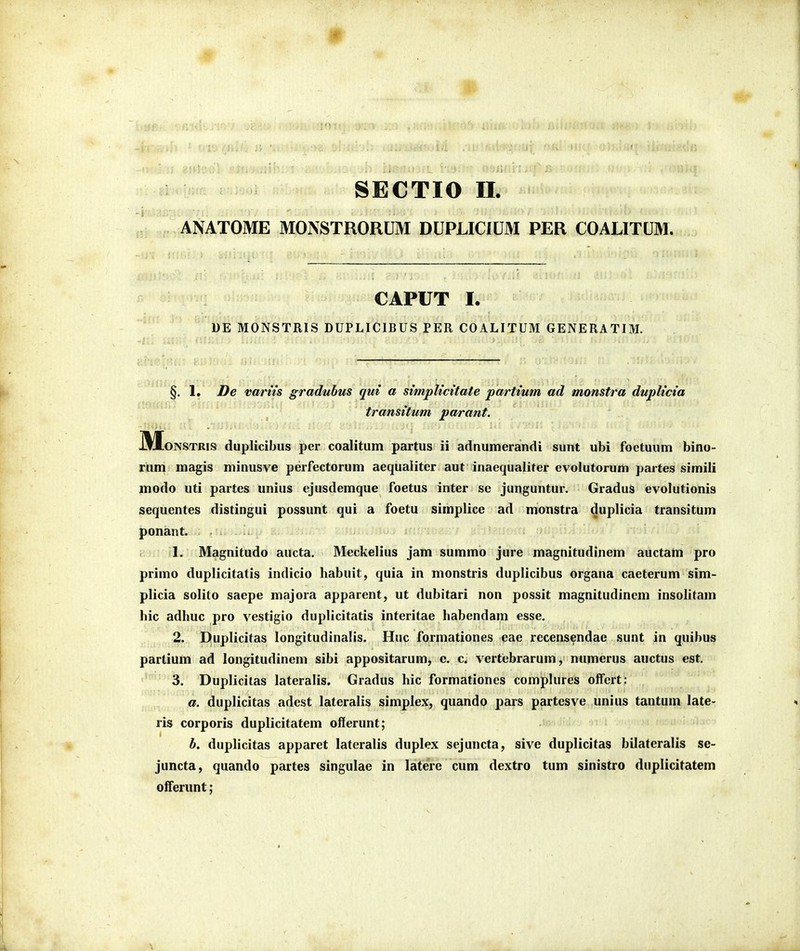 ANATOME MONSTRORUM DUPLICIUM PER COALITUM. CAPUT I. DE MONSTRIS DUPLICIBUS PER COALITUM GENERATIM. §. 1. De vartts graduhus qui a simpUcttate partium ad monstra dupltcia transitum parant. HyioNSTRis duplicibus per coalitum partus ii adnumerandi sunt ubi foetuum bino- rum magis minusve perfectorum aequaliter aut inaequaliter evolutorum partes simili modo uti partes unius ejusdemque foetus inter se junguntur. Gradus evolutionis sequentes distingui possunt qui a foetu simplice ad monstra duplicia transitum ponant. 1. Magnitudo aucta. Meckelius jam summo jure magnitudinem auctam pro primo duplicitatis indicio habuit, quia in monstris duplicibus organa caeterum sim- plicia solito saepe majora apparent, ut dubitari non possit magnitudinem insolitam hic adhuc pro vestigio duplicitatis interitae habendam esse. 2. Duplicitas longitudinalis. Huc formationes eae recensendae sunt in quibus partium ad longitudinem sibi appositarum, c. c. vertebrarum, numerus auctus est. 3. Duplicilas lateralis. Gradus hic formationes comphires offert: , a. duplicitas adest lateralis simplex, quando pars partesye ,unius tantum late- ris corporis duplicitatem offerunt; ' ' ! b, dupHcitas apparet lateralis duplex sejuncta, sive duplicitas bilateralis se- juncta, quando partes singulae in latere cum dextro tum sinistro duplicitatem offerunt;