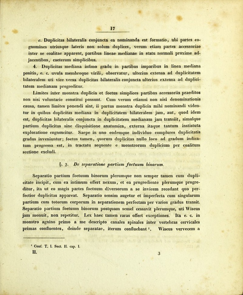 c. Duplicitas bilateralis conjuncta ea nominanda est formatio, ubi partes co- gnomines utriusque lateris non solum duplices, verum etiam partes accessoriae inter se coalitae apparent, partibus lineae medianae in statu normali proxime ad- jacentibus, caeterum simplicibus. 4. Duplicitas mediana infimo gradu in partibus imparibus in linea mediana positis, e. c. uvula membroque virili, observatur, ulterius extensa ad duplicitatem bilateralem uti vice versa duplicitas bilateralis conjuncta ulterius extensa ad duplici- tatem medianam progreditur. Limites inter monstra duplicia et foetus simplices partibus accessoriis praeditos non nisi voluntarie constitui possunt. Cum verum etiamsi non nisi denominationis causa, tamen limites ponendi sint, ii partus monstra duplicia mihi nominandi viden- tur in quibus duplicitas mediana in duplicitatem bilateralem jam, aut, quod idem est, duplicitas bilateralis conjuncta in duplicitatem medianam jam transiit, simulque partium duplicitas sine disquisitione anatomica, externa itaque tantum instistuta exploratione cognoscitur, Saepe in uno eodemque individuo complures duplicitatis gradus inveniuntur; foetus tamen, quorura duplicitas nullo loco ad gradum indica- tum progressa est, in tractatu sequente e monstrorum duplicium per coalitum sectione excludi. §. 2- De separattone partium foetuum hinorum. Separatio partium foetuum binorum plerumque non semper tamen cum dupli- citate incipit, cum ea intimum offert nexum, et ea progrediente plerumque progre- ditur, ita ut eo magis partes foetuum diversorum a se invicem recedant quo per- fectior duplicitas appareat. Separatio sensim augetur et imperfecta cum singularum partium cum totorum corporum in separationem perfectam per varios gradus transit. Separatio partium foetuum binorum postquam semel cessavit plerumque, uti Wiseus jam monuit, non repetitur. Lex haec tamen raras offert exceptiones. Ita e. c. in monstro agnino primo a me descripto canales spinales inter vertebras cervicales primas confluentes, deinde separatae, iterum confluebant Wiseus vervecem a ' Conf. T. I. Sect. II. cap. I. II. 3