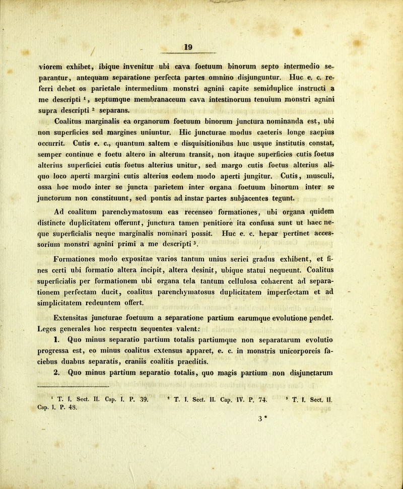 viorem exhibet, ibique invenitur ubi cava foetuum binorum septo intermedio se- parantur, antequam separatione perfecta partes omnino disjunguntur. Huc e. c. re- ferri debet os parietale intermedium monstri agnini capite semiduplice instructi a me descripti ^, septumque membranaceum cava intestinorum tenuium monstri agnini supra descripti ^ separans. Coalitus marginalis ea organorum foetuum binorum junctura nominanda est, ubi non superficies sed margines uniuntur. Hic juncturae modus caeteris longe saepius occurrit. Cutis e. c, quantum saltem e disquisitionibus huc usque institutis constat, semper continue e foetu altero in alterum transit, non itaque superficies cutis foetus alterius superficiei cutis foetus alterius unitur, sed margo cutis foetus alterius ali- quo loco aperti margini cutis alterius eodem modo aperti jungitur. Cutis, musculi, ossa hoc modo inter se juncta parietem inter organa foetuum binorum inter se junctorum non constituunt, sed pontis ad instar partes subjacentes tegunt. Ad coalitum parenchymatosum eas recenseo formationes, ubi organa quidem distincte duplicitatem offeruRt, junctura tamen penitiore ita confusa sunt ut haec ne- que superficialis neque marginalis nominari possit. Huc e. c. hepar pertinet acces- sorium monstri agnini primi a me descripti^. ^ Formationes modo expositae varios tantum unius seriei gradus exhibent, et fi- nes certi ubi formatio altera incipit, altera desinit, ubique statui nequeunt. Coalitus superficialis per formationem ubi organa tela tantum cellulosa cohaerent ad separa- tionem perfectam ducit, coalitus parenchymatosus duplicitatem imperfectam et ad simplicitatem redeuntem olfert. Extensitas juncturae foetuum a separatione partium earumque evolutione pendet. Leges generales hoc respectu sequentes valent; 1. Quo minus separatio partium totalis partiumque non separatarum evolutio progressa est, eo minus coalitus extensus apparet, e. c. in monstris unicorporeis fa- ciebus duabus separatis, craniis coalitis praeditis. 2. Quo minus partium separatio totalis, quo magis partium non disjunctarum ' T. I. Sect. 11. Cap. I. P. .39. Cap. I. P. 48. * T. I. Sect. II. Cap. IV. P. 74. ' T. I. Sect. II. 3*