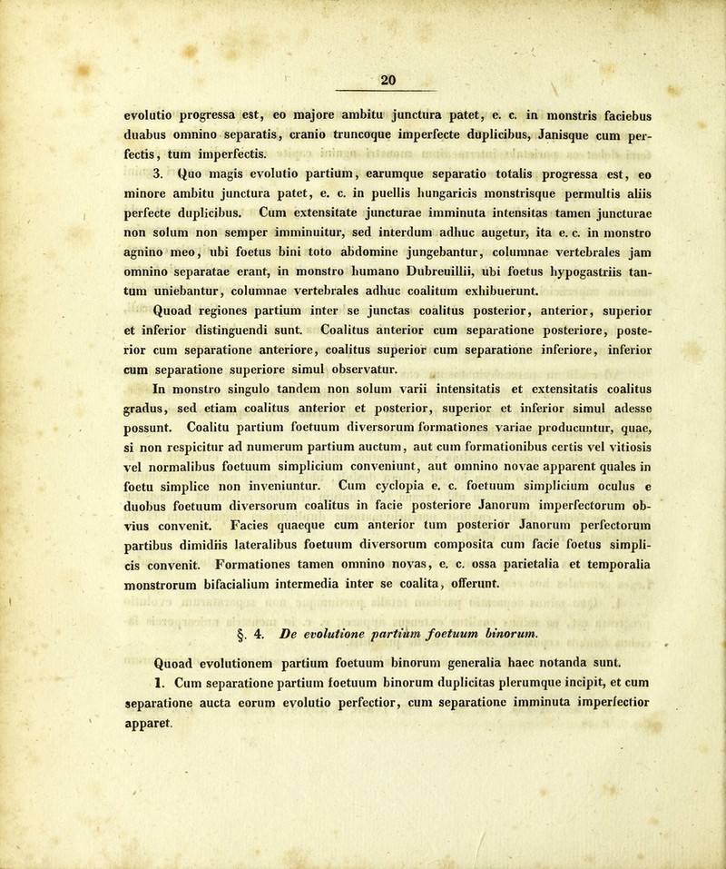 evolutio progressa est, eo majore ambitu junctura patet, e. c. in monstris faciebus duabus omnino separatis, cranio truncoque imperfecte duplicibus, Janisque cum per- fectis, tum imperfectis. 3. Quo magis evolutio partium, earumque separatio totaiis progressa est, eo minore ambitu junctura patet, e. c. in puellis hungaricis monstrisque permultis aliis perfecte duplicibus. Cum extensitate juncturae imminuta intensitas tamen juncturae non solum non semper imminuitur, sed interdum adhuc augetur, ita e. c. in monstro agnino meo, ubi foetus bini toto abdomine jungebantur, columnae vertebraies jam omnino separatae erant, in monstro humano Dubreuiilii, ubi foetus liypogastriis tau- tum uniebantur, columnae vertebrales adhuc coalitum exhibuerunt. Quoad regiones partium inter se junctas coalitus posterior, anterior, superior et inferior distinguendi sunt, Coalitus anterior cum separatione posteriore, poste- rior cum separatione anteriore, coalitus superior cum separatione inferiore, inferior cum separatione superiore simul observatur. In monstro singulo tandem non solum varii intensitatis et extensitatis coalitus gradus, sed etiam coalitus anterior et posterior, superior et inferior simul adesse possunt. Coalitu partium foetuum diversorum formationes variae producuntur, quae, si non respicitur ad numerum partium auctum, aut cum formationibus certis vel vitiosis vel normalibus foetuum simplicium conveniunt, aut omnino novae apparent quales in foetu simplice non inveniuntur. Cum cyclopia e. c. foetuum simplicium oculus e duobus foetuum diversorum coalitus in facie posteriore Janorum imperfectorum ob- vius convenit. Facies quaeque cum anterior tum posterior Janorum perfectorum partibus dimidiis lateralibus foetuum diversorum composita cum facie foetus simpli- cis convenit. Formationes tamen omnino novas, e. c. ossa parietalia et temporalia monstrorum bifacialium intermedia inter se coalita, oiferunt. §. 4. De evolutione partmm foetuum binorum. Quoad evolutionem partium foetuum binorum generalia haec notanda sunt. 1. Cum separatione partium foetuum binorum duplicitas plerumque incipit, et cum separatione aucta eorum evolutio perfectior, cum separatione imminuta imperfectior apparet.