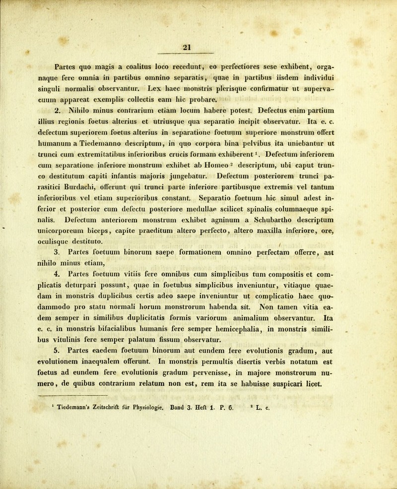 Partes quo magis a coalitiis loco recedimt, eo perfectiores sese exhibent, orga- naque fere omnia in partibus omnino separatis, quae in partibus iisdem individui singuli norraalis observantur. Lex haec monstris plerisque confirmatur ut superva- cuum appareat exemplis collectis eam hic probare. 2. Nihilo minus contrarium etiam locum habere potest. Defectus enim partium illius regionis foetus alterius et utriusque qua separatio incipit observatur. Ita e. c. defectum superiorem foetus alterius in separatione foetuum superiore monstrum offert humanum a Tiedemanno descriptum, in quo corpora bina pelvibus ita uniebantur ut trunci cum extremitatibus inferioribus crucis formam exhiberent Defectum inferiorem cum separatione inferiore monstrum exhibet ab Homeo 2 descriptum, ubi caput trun- co destitutum capiti infantis majoris jungebatur. Defectum posteriorem trunci pa- rasitici Burdachi, offerunt qui trunci parte inferiore partibusque extremis vel tantum inferioribus vel etiam superioribus constant, Separatio foetuum hic simul adest in- ferior et posterior cum defectu posteriore medullae scilicet spinalis columnaeque spi- nalis. Defectum anteriorem monstrum exhibet agninum a Schubartho descriptum unicorporeum biceps, capite praeditum altero perfecto, altero maxilla inferiore, ore, oculisque destituto. ^ 3. Partes foetuum binorum saepe formationem omnino perfectam oiferre, ast nihilo minus etiam, 4. Partes foetuum vitiis fere omnibus cum simplicibus tum compositis et com- plicatis deturpari possunt, quae in foetubus simplicibus inveniuntur, vitiaque quae- dam in monstris duplicibus certis adeo saepe inveniuntur ut complicatio haec quo- dammodo pro statu normali horum monstrorum habenda sit. Non tamen vitia ea- dein semper in similibus duplicitatis formis variorum animalium observantur. Ita e. c. in monstris bifacialibus humanis fere semper hemicephalia, in monstris simili- bus vitulinis fere semper palatum iissum observatur. 5. Partes eaedem foetuum binorum aut eundem fere evolutionis gradum, aut evolutionem inaequalem offerunt. In monstris permultis disertis verbis notatum est foetus ad eundem fere evolutionis gradum pervenisse, in majore monstrorum nu- mero, de quibus contrarium relatum non est, rem ita se habuisse suspicari licet. ' Tiedemann's Zeitschrift fiir Physiologie. Band 3. Heft 1. P. 6. * L. c.