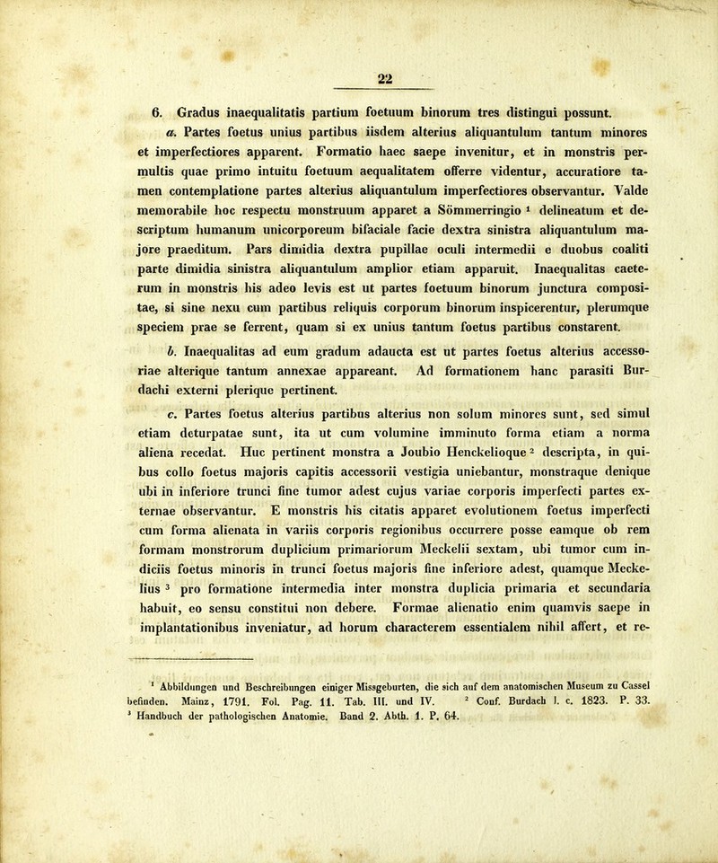 6. Gradus inaeqiialitatis partiuni foctuum binorum tres distingui possunt. a. Partes foetus unius partibus iisdem alterius aliquantulum tantum minores et imperfectiores apparent. Formatio haec saepe invenitur, et in monstris per- multis quae primo intuitu foetuum aequalitatem offerre videntur, accuratiore ta- men contemplatione partes alterius aliquantulum imperfectiores observantur. Valde memorabile hoc respectu monstruum apparet a Sommerringio ^ delineatum et de- scriptum humanum unicorporeum bifaciale facie dextra sinistra aliquantulum ma- jore praeditum. Pars dimidia dextra pupillae oculi intermedii e duobus coaliti parte dimidia sinistra aliquantulum amplior etiam apparuit. Inaequalitas caete- rum in monstris his adeo levis est ut partes foetuum binorum junctura composi- tae, si sine nexu cum partibus reliquis corporum binorum inspicerentur, plerumque speciem prae se ferrent, quam si ex unius tantum foetus partibus constarent. b. Inaequalitas ad eum gradum adaucta est ut partes foetus alterius accesso- riae alterique tantum annexae appareant. Ad formationem hanc parasiti Bur- dachi externi plerique pertinent. c. Partes foetus alterius partibus alterius non solum minores sunt, sed simul etiam deturpatae sunt, ita ut cum volumine imminuto forma etiam a norma aliena recedat. Huc pertinent monstra a Joubio Henckelioque - descripta, in qui- bus collo foetus majoris capitis accessorii vestigia uniebantur, monstraque denique ubi in inferiore trunci fine tumor adest cujus variae corporis imperfecti partes ex- ternae observantur. E monstris his citatis apparet evolutionem foetus imperfecti cum forma alienata in variis corporis regionibus occurrere posse eamque ob rem formam monstrorum duplicium primariorum Meckelii sextam, ubi tumor cum in- diciis foetus minoris in trunci foetus majoris fine inferiore adest, quamque Mecke- lius 3 pro formatione intermedia inter monstra duplicia primaria et secundaria habuit, eo sensu constitui non debere. Formae alienatio enim quamvis saepe in implantationibus inveniatur, ad horum characterem essentialem nihil aifert, et re- ' Abbildimgen und Beschreibungen einiger Missgeburten, die sich auf dem anatomischen Museum zu Cassel befinden. Mainz, 1791. Fol. Pag. 11. Tab. 111. und IV. ' Conf. Burdach 1. c. 1823. P. 33. * Handbuch der pathologischen Anatomie. Band 2. Abth. 1. P. 64.