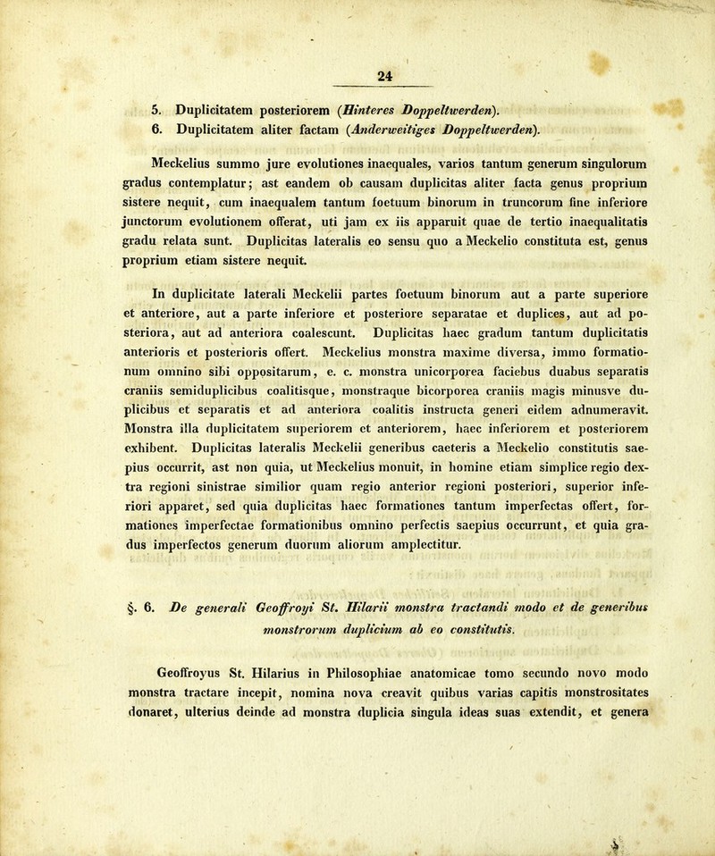 5. Duplicitatem posteriorem {Hinteres Doppeltwerden). 6. Duplicitatem aliter factam (Anderwetttges Doppeltwerden). Meckelius summo jure evolutiones inaequales, varios tantum generum singulorum gradus contemplatur; ast eandem ob causam duplicitas aliter facta genus proprium sistere nequit, cum inaequalem tantum foetuum binorum in truncorum fine inferiore junctorum evolutionem offerat, uti jam ex iis apparuit quae de tertio inaequalitatis gradu relata sunt. Duplicitas lateralis eo sensu quo a Meckelio constituta est, genus proprium etiam sistere nequit. In duplicitate laterali Meckelii partes foetuum binorum aut a parte superiore et anteriore, aut a parte inferiore et posteriore separatae et duplices, aut ad po- steriora, aut ad anteriora coalescunt. Duplicitas haec gradum tantum duplicitatis anterioris et posterioris offert. Meckelius monstra maxime diversa, immo formatio- num omnino sibi opppsitarum, e. c. monstra unicorporea faciebus duabus separatis craniis semiduplicibus coalitisque, monstraque bicorporea craniis magis minusve du- plicibus et separatis et ad anteriora coalitis instructa generi eidem adnumeravit. Monstra illa duplicitatem superiorem ct anteriorem, haec inferiorem et posteriorem exhibent. Duplicitas lateralis Meckelii generibus caeteris a Meckelio constitutis sae- pius occurrit, ast non quia, ut Meckelius monuit, in homine etiam simplice regio dex- tra regioni sinistrae similior quam regio anterior regioni posteriori, superior infe- riori apparet, sed quia duplicitas haec formationes tantum imperfectas offert, for- mationes imperfcctae formationibus omnino perfectis saepius occurrunt, ct quia gra- dus imperfectos generum duorum aliorum amplectitur. §. 6. De generali Geoffroyi St. Iltlarit monstra tractandi modo et de generibus monstrormn duplicium ab eo constitutis. Geoffroyus St. Hilarius in Philosophiae anatomicae tomo secundo novo modo monstra tractare incepit, nomina nova creavit quibus varias capitis monstrositates donaret, ulterius deinde ad monstra duplicia singula ideas suas extendit, et genera